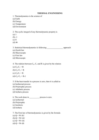 THERMAL ENGINEERING
1. Thermodynamics is the science of
(a) Earth
(b) Energy
(c) Temperature
(d) Environment
2. The cyclic integral of any thermodynamic property is
(a) 1
(b) -1
(c) 0
(d) ∞
3. Statistical thermodynamics is following ________________ approach
(a) Zeroth law
(b) Macroscopic
(c) First law
(d) Microscopic
4. The relation between Cp, Cv and R is given by the relation
(a) Cp-Cv = R
(b) Cp+Cv = R
(c) Cp/Cv = R
(d) Cp+Cv = R-1
5. If the heat transfer in a process is zero, then it is called as
(a) Isothermal process
(b) Polytrophic process
(c) Adiabatic process
(d) Isobaric process
6. The work done in __________ process is zero.
(a) isothermal
(b) Polytrophic
(c) Isochoric
(d) Isobaric
7. The First law of thermodynamics is given by the formula
(a) Q = W-ΔU
(b) Q = W+ΔU
(c) Q = W+ΔS
(d) Q = W-ΔS
 