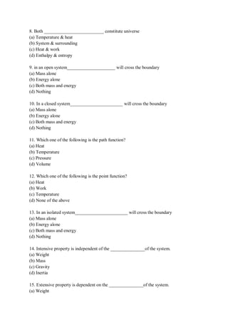 8. Both __________________________ constitute universe
(a) Temperature & heat
(b) System & surrounding
(c) Heat & work
(d) Enthalpy & entropy
9. in an open system_____________________ will cross the boundary
(a) Mass alone
(b) Energy alone
(c) Both mass and energy
(d) Nothing
10. In a closed system_______________________ will cross the boundary
(a) Mass alone
(b) Energy alone
(c) Both mass and energy
(d) Nothing
11. Which one of the following is the path function?
(a) Heat
(b) Temperature
(c) Pressure
(d) Volume
12. Which one of the following is the point function?
(a) Heat
(b) Work
(c) Temperature
(d) None of the above
13. In an isolated system_______________________ will cross the boundary
(a) Mass alone
(b) Energy alone
(c) Both mass and energy
(d) Nothing
14. Intensive property is independent of the _______________of the system.
(a) Weight
(b) Mass
(c) Gravity
(d) Inertia
15. Extensive property is dependent on the _______________of the system.
(a) Weight
 