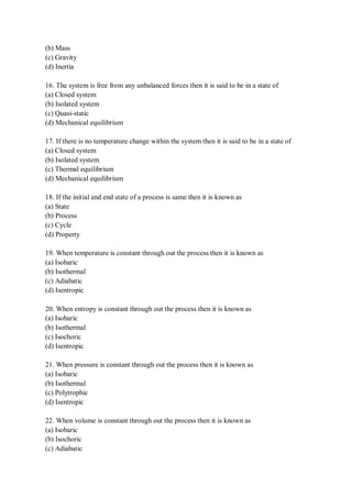 (b) Mass
(c) Gravity
(d) Inertia
16. The system is free from any unbalanced forces then it is said to be in a state of
(a) Closed system
(b) Isolated system
(c) Quasi-static
(d) Mechanical equilibrium
17. If there is no temperature change within the system then it is said to be in a state of
(a) Closed system
(b) Isolated system
(c) Thermal equilibrium
(d) Mechanical equilibrium
18. If the initial and end state of a process is same then it is known as
(a) State
(b) Process
(c) Cycle
(d) Property
19. When temperature is constant through out the process then it is known as
(a) Isobaric
(b) Isothermal
(c) Adiabatic
(d) Isentropic
20. When entropy is constant through out the process then it is known as
(a) Isobaric
(b) Isothermal
(c) Isochoric
(d) Isentropic
21. When pressure is constant through out the process then it is known as
(a) Isobaric
(b) Isothermal
(c) Polytrophic
(d) Isentropic
22. When volume is constant through out the process then it is known as
(a) Isobaric
(b) Isochoric
(c) Adiabatic
 