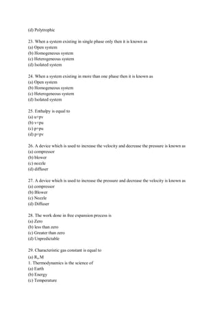 (d) Polytrophic
23. When a system existing in single phase only then it is known as
(a) Open system
(b) Homogeneous system
(c) Heterogeneous system
(d) Isolated system
24. When a system existing in more than one phase then it is known as
(a) Open system
(b) Homogeneous system
(c) Heterogeneous system
(d) Isolated system
25. Enthalpy is equal to
(a) u+pv
(b) v+pu
(c) p+pu
(d) p+pv
26. A device which is used to increase the velocity and decrease the pressure is known as
(a) compressor
(b) blower
(c) nozzle
(d) diffuser
27. A device which is used to increase the pressure and decrease the velocity is known as
(a) compressor
(b) Blower
(c) Nozzle
(d) Diffuser
28. The work done in free expansion process is
(a) Zero
(b) less than zero
(c) Greater than zero
(d) Unpredictable
29. Characteristic gas constant is equal to
(a) Ru.M
1. Thermodynamics is the science of
(a) Earth
(b) Energy
(c) Temperature
 
