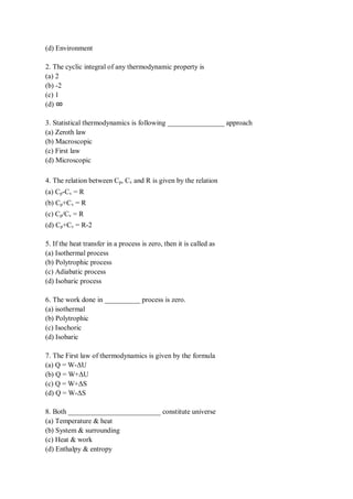 (d) Environment
2. The cyclic integral of any thermodynamic property is
(a) 2
(b) -2
(c) 1
(d) ∞
3. Statistical thermodynamics is following ________________ approach
(a) Zeroth law
(b) Macroscopic
(c) First law
(d) Microscopic
4. The relation between Cp, Cv and R is given by the relation
(a) Cp-Cv = R
(b) Cp+Cv = R
(c) Cp/Cv = R
(d) Cp+Cv = R-2
5. If the heat transfer in a process is zero, then it is called as
(a) Isothermal process
(b) Polytrophic process
(c) Adiabatic process
(d) Isobaric process
6. The work done in __________ process is zero.
(a) isothermal
(b) Polytrophic
(c) Isochoric
(d) Isobaric
7. The First law of thermodynamics is given by the formula
(a) Q = W-ΔU
(b) Q = W+ΔU
(c) Q = W+ΔS
(d) Q = W-ΔS
8. Both __________________________ constitute universe
(a) Temperature & heat
(b) System & surrounding
(c) Heat & work
(d) Enthalpy & entropy
 