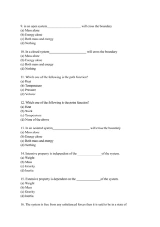 9. in an open system_____________________ will cross the boundary
(a) Mass alone
(b) Energy alone
(c) Both mass and energy
(d) Nothing
10. In a closed system_______________________ will cross the boundary
(a) Mass alone
(b) Energy alone
(c) Both mass and energy
(d) Nothing
11. Which one of the following is the path function?
(a) Heat
(b) Temperature
(c) Pressure
(d) Volume
12. Which one of the following is the point function?
(a) Heat
(b) Work
(c) Temperature
(d) None of the above
13. In an isolated system_______________________ will cross the boundary
(a) Mass alone
(b) Energy alone
(c) Both mass and energy
(d) Nothing
14. Intensive property is independent of the _______________of the system.
(a) Weight
(b) Mass
(c) Gravity
(d) Inertia
15. Extensive property is dependent on the _______________of the system.
(a) Weight
(b) Mass
(c) Gravity
(d) Inertia
16. The system is free from any unbalanced forces then it is said to be in a state of
 