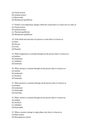 (a) Closed system
(b) Isolated system
(c) Quasi-static
(d) Mechanical equilibrium
17. If there is no temperature change within the system then it is said to be in a state of
(a) Closed system
(b) Isolated system
(c) Thermal equilibrium
(d) Mechanical equilibrium
18. If the initial and end state of a process is same then it is known as
(a) State
(b) Process
(c) Cycle
(d) Property
19. When temperature is constant through out the process then it is known as
(a) Isobaric
(b) Isothermal
(c) Adiabatic
(d) Isentropic
20. When entropy is constant through out the process then it is known as
(a) Isobaric
(b) Isothermal
(c) Isochoric
(d) Isentropic
21. When pressure is constant through out the process then it is known as
(a) Isobaric
(b) Isothermal
(c) Polytrophic
(d) Isentropic
22. When volume is constant through out the process then it is known as
(a) Isobaric
(b) Isochoric
(c) Adiabatic
(d) Polytrophic
23. When a system existing in single phase only then it is known as
(a) Open system
(b) Homogeneous system
 