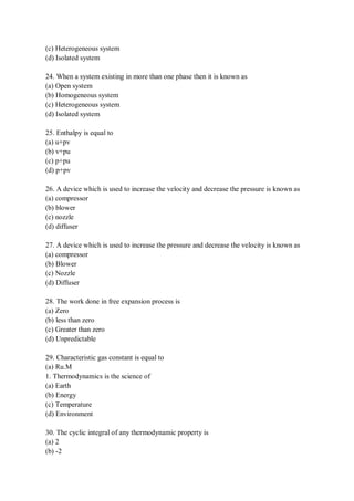 (c) Heterogeneous system
(d) Isolated system
24. When a system existing in more than one phase then it is known as
(a) Open system
(b) Homogeneous system
(c) Heterogeneous system
(d) Isolated system
25. Enthalpy is equal to
(a) u+pv
(b) v+pu
(c) p+pu
(d) p+pv
26. A device which is used to increase the velocity and decrease the pressure is known as
(a) compressor
(b) blower
(c) nozzle
(d) diffuser
27. A device which is used to increase the pressure and decrease the velocity is known as
(a) compressor
(b) Blower
(c) Nozzle
(d) Diffuser
28. The work done in free expansion process is
(a) Zero
(b) less than zero
(c) Greater than zero
(d) Unpredictable
29. Characteristic gas constant is equal to
(a) Ru.M
1. Thermodynamics is the science of
(a) Earth
(b) Energy
(c) Temperature
(d) Environment
30. The cyclic integral of any thermodynamic property is
(a) 2
(b) -2
 
