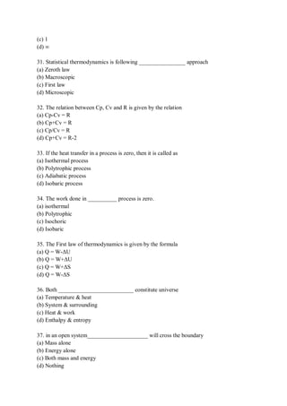 (c) 1
(d) ∞
31. Statistical thermodynamics is following ________________ approach
(a) Zeroth law
(b) Macroscopic
(c) First law
(d) Microscopic
32. The relation between Cp, Cv and R is given by the relation
(a) Cp-Cv = R
(b) Cp+Cv = R
(c) Cp/Cv = R
(d) Cp+Cv = R-2
33. If the heat transfer in a process is zero, then it is called as
(a) Isothermal process
(b) Polytrophic process
(c) Adiabatic process
(d) Isobaric process
34. The work done in __________ process is zero.
(a) isothermal
(b) Polytrophic
(c) Isochoric
(d) Isobaric
35. The First law of thermodynamics is given by the formula
(a) Q = W-ΔU
(b) Q = W+ΔU
(c) Q = W+ΔS
(d) Q = W-ΔS
36. Both __________________________ constitute universe
(a) Temperature & heat
(b) System & surrounding
(c) Heat & work
(d) Enthalpy & entropy
37. in an open system_____________________ will cross the boundary
(a) Mass alone
(b) Energy alone
(c) Both mass and energy
(d) Nothing
 