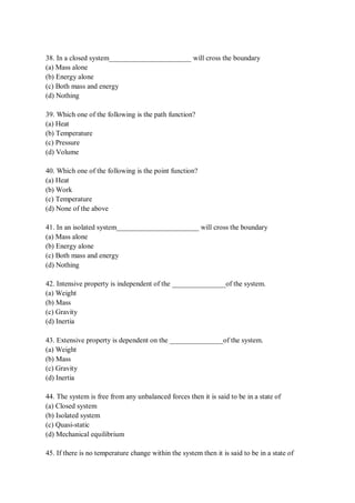 38. In a closed system_______________________ will cross the boundary
(a) Mass alone
(b) Energy alone
(c) Both mass and energy
(d) Nothing
39. Which one of the following is the path function?
(a) Heat
(b) Temperature
(c) Pressure
(d) Volume
40. Which one of the following is the point function?
(a) Heat
(b) Work
(c) Temperature
(d) None of the above
41. In an isolated system_______________________ will cross the boundary
(a) Mass alone
(b) Energy alone
(c) Both mass and energy
(d) Nothing
42. Intensive property is independent of the _______________of the system.
(a) Weight
(b) Mass
(c) Gravity
(d) Inertia
43. Extensive property is dependent on the _______________of the system.
(a) Weight
(b) Mass
(c) Gravity
(d) Inertia
44. The system is free from any unbalanced forces then it is said to be in a state of
(a) Closed system
(b) Isolated system
(c) Quasi-static
(d) Mechanical equilibrium
45. If there is no temperature change within the system then it is said to be in a state of
 