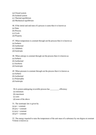 (a) Closed system
(b) Isolated system
(c) Thermal equilibrium
(d) Mechanical equilibrium
46. If the initial and end state of a process is same then it is known as
(a) State
(b) Process
(c) Cycle
(d) Property
47. When temperature is constant through out the process then it is known as
(a) Isobaric
(b) Isothermal
(c) Adiabatic
(d) Isentropic
48. When entropy is constant through out the process then it is known as
(a) Isobaric
(b) Isothermal
(c) Isochoric
(d) Isentropic
49. When pressure is constant through out the process then it is known as
(a) Isobaric
(b) Isothermal
(c) Polytrophic
(d) Isentropic
50.A system undergoing reversible process has _________ efficiency
(a) minimum
(b) maximum
(c) zero
(d) none of the above
51. The isentropic law is given by
(a) pv = constant
(b) pvγ = constant
(c) pvn = constant
(d) p/T = constant
52. The energy required to raise the temperature of the unit mass of a substance by one degree at constant
Volume is known as
 