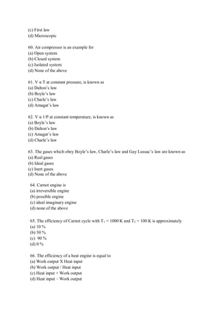 (c) First law
(d) Microscopic
60. Air compressor is an example for
(a) Open system
(b) Closed system
(c) Isolated system
(d) None of the above
61. V α T at constant pressure, is known as
(a) Dalton’s law
(b) Boyle’s law
(c) Charle’s law
(d) Amagat’s law
62. V α 1/P at constant temperature, is known as
(a) Boyle’s law
(b) Dalton’s law
(c) Amagat’s law
(d) Charle’s law
63. The gases which obey Boyle’s law, Charle’s law and Gay Lussac’s law are known as
(a) Real gases
(b) Ideal gases
(c) Inert gases
(d) None of the above
64. Carnot engine is
(a) irreversible engine
(b) possible engine
(c) ideal imaginary engine
(d) none of the above
65. The efficiency of Carnot cycle with T1 = 1000 K and T2 = 100 K is approximately
(a) 10 %
(b) 50 %
(c) 90 %
(d) 0 %
66. The efficiency of a heat engine is equal to
(a) Work output X Heat input
(b) Work output / Heat input
(c) Heat input + Work output
(d) Heat input – Work output
 