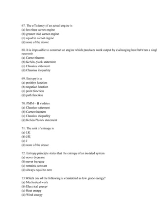 67. The efficiency of an actual engine is
(a) less than carnot engine
(b) greater than carnot engine
(c) equal to carnot engine
(d) none of the above
68. It is impossible to construct an engine which produces work output by exchanging heat between a singl
reservoir
(a) Carnot theorm
(b) Kelvin-plank statement
(c) Clausius statement
(d) Clausius inequality
69. Entropy is a
(a) positive function
(b) negative function
(c) point function
(d) path function
70. PMM – II violates
(a) Clausius statement
(b) Carnot theorem
(c) Clausius inequality
(d) Kelvin Planck statement
71. The unit of entropy is
(a) J.K
(b) J/K
(c) J
(d) none of the above
72. Entropy principle states that the entropy of an isolated system
(a) never decrease
(b) never increase
(c) remains constant
(d) always equal to zero
73.Which one of the following is considered as low grade energy?
(a) Mechanical work
(b) Electrical energy
(c) Heat energy
(d) Wind energy
 