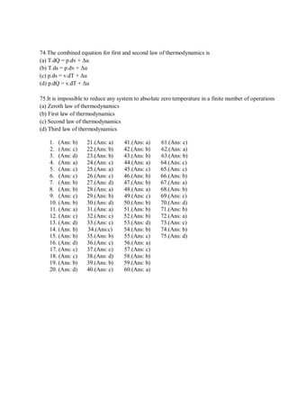 74.The combined equation for first and second law of thermodynamics is
(a) T.dQ = p.dv + Δu
(b) T.ds = p.dv + Δu
(c) p.ds = v.dT + Δu
(d) p.dQ = v.dT + Δu
75.It is impossible to reduce any system to absolute zero temperature in a finite number of operations
(a) Zeroth law of thermodynamics
(b) First law of thermodynamics
(c) Second law of thermodynamics
(d) Third law of thermodynamics
1. (Ans: b) 21.(Ans: a) 41.(Ans: a) 61.(Ans: c)
2. (Ans: c) 22.(Ans: b) 42.(Ans: b) 62.(Ans: a)
3. (Ans: d) 23.(Ans: b) 43.(Ans: b) 63.(Ans: b)
4. (Ans: a) 24.(Ans: c) 44.(Ans: a) 64.(Ans: c)
5. (Ans: c) 25.(Ans: a) 45.(Ans: c) 65.(Ans: c)
6. (Ans: c) 26.(Ans: c) 46.(Ans: b) 66.(Ans: b)
7. (Ans: b) 27.(Ans: d) 47.(Ans: b) 67.(Ans: a)
8. (Ans: b) 28.(Ans: a) 48.(Ans: a) 68.(Ans: b)
9. (Ans: c) 29.(Ans: b) 49.(Ans: c) 69.(Ans: c)
10. (Ans: b) 30.(Ans: d) 50.(Ans: b) 70.(Ans: d)
11. (Ans: a) 31.(Ans: a) 51.(Ans: b) 71.(Ans: b)
12. (Ans: c) 32.(Ans: c) 52.(Ans: b) 72.(Ans: a)
13. (Ans: d) 33.(Ans: c) 53.(Ans: d) 73.(Ans: c)
14. (Ans: b) 34.(Ans:c) 54.(Ans: b) 74.(Ans: b)
15. (Ans: b) 35.(Ans: b) 55.(Ans: c) 75.(Ans: d)
16. (Ans: d) 36.(Ans: c) 56.(Ans: a)
17. (Ans: c) 37.(Ans: c) 57.(Ans: c)
18. (Ans: c) 38.(Ans: d) 58.(Ans: b)
19. (Ans: b) 39.(Ans: b) 59.(Ans: b)
20. (Ans: d) 40.(Ans: c) 60.(Ans: a)
 