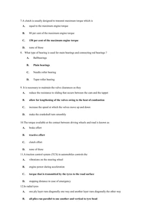 7.A clutch is usually designed to transmit maximum torque which is
A. equal to the maximum engine torque
B. 80 per cent of the maximum engine torque
C. 150 per cent of the maximum engine torque
D. none of these
8. What type of bearing is used for main bearings and connecting rod bearings ?
A. Ballbearings
B. Plain bearings
C. Needle roller bearing
D. Taper roller bearing
9. It is necessary to maintain the valve clearances as they
A. reduce the resistance to sliding that occurs between the cam and the tappet
B. allow for lengthening of the valves owing to the heat of combustion
C. increase the speed at which the valves move up and down
D. make the crankshaft turn smoothly
10.The torque available at the contact between driving wheels and road is known as
A. brake effort
B. tractive effort
C. clutch effort
D. none of these
11.A traction control system (TCS) in automobiles controls the
A. vibrations on the steering wheel
B. engine power during acceleration
C. torque that is transmitted by the tyres to the road surface
D. stopping distance in case of emergency
12.In radial tyres
A. one ply layer runs diagonally one way and another layer runs diagonally the other way
B. all plies run parallel to one another and vertical to tyre bead
 