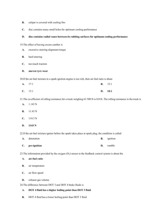 B. caliper is covered with cooling fins
C. disc contains many small holes for optimum cooling performance
D. disc contains radial vanes between its rubbing surfaces for optimum cooling performance
19.The effect of having excess camber is
A. excessive steering alignment torque
B. hard steering
C. too much traction
D. uneven tyre wear
20.If the air-fuel mixture in a spark ignition engine is too rich, then air-fuel ratio is about
A. 17:1 B. 15:1
C. 13:1 D. 10:1
21.The co-efficient of rolling resistance for a truck weighing 63 500 N is 0.018. The rolling resistance to the truck is
A. 1.143 N
B. 11.43 N
C. 114.3 N
D. 1143 N
22.If the air-fuel mixture ignites before the spark takes place at spark plug, the condition is called
A. detonation B. ignition
C. pre-ignition D. rumble
23.The information provided by the oxygen (O2) sensor to the feedback control system is about the
A. air-fuel ratio
B. air temperature
C. air flow speed
D. exhaust gas volume
24.The difference between DOT 3 and DOT 4 brake fluids is
A. DOT 4 fluid has a higher boiling point than DOT 3 fluid
B. DOT 4 fluid has a lower boiling point than DOT 3 fluid
 