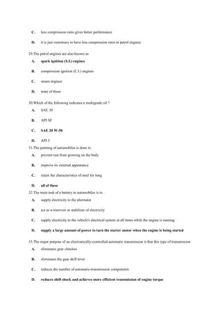 C. less compression ratio gives better performance
D. it is just customary to have less compression ratio in petrol engines
29.The petrol engines are also known as
A. spark ignition (S.I.) engines
B. compression ignition (C.I.) engines
C. steam engines
D. none of these
30.Which of the following indicates a multigrade oil ?
A. SAE 30
B. API SF
C. SAE 20 W-50
D. API 5
31.The painting of automobiles is done to
A. prevent rust from growing on the body
B. improve its external appearance
C. retain the characteristics of steel for long
D. all of these
32.The main task of a battery in automobiles is to
A. supply electricity to the alternator
B. act as a reservoir or stabilizer of electricity
C. supply electricity to the vehicle's electrical system at all times while the engine is running
D. supply a large amount of power to turn the starter motor when the engine is being started
33.The major purpose of an electronically-controlled automatic transmission is that this type of transmission
A. eliminates gear clutches
B. eliminates the gear shift lever
C. reduces the number of automatic-transmission components
D. reduces shift shock and achieves more efficient transmission of engine torque
 