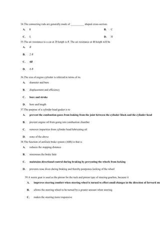 34.The connecting rods are generally made of __________ shaped cross-section.
A. I B. C
C. L D. H
35.The air resistance to a car at 20 kmph is R. The air resistance at 40 kmph will be
A. R
B. 2 R
C. 4R
D. 4 R
36.The size of engine cylinder is referred in terms of its
A. diameter and bore
B. displacement and efficiency
C. bore and stroke
D. bore and length
37.The purpose of a cylinder head gasket is to
A. prevent the combustion gases from leaking from the joint between the cylinder block and the cylinder head
B. prevent engine oil from going into combustion chamber
C. removes impurities from cylinder head lubricating oil
D. none of the above
38.The function of antilock brake system (ABS) is that is
A. reduces the stopping distance
B. minimises the brake fade
C. maintains directional control during braking by preventing the wheels from locking
D. prevents nose dives during braking and thereby postpones locking of the wheel
39.A worm gear is used as the pinion for the rack and pinion type of steering gearbox, because it
A. improves steering comfort when steering wheel is turned to effect small changes in the direction of forward mo
B. allows the steering wheel to be turned by a greater amount when steering
C. makes the steering more responsive
 