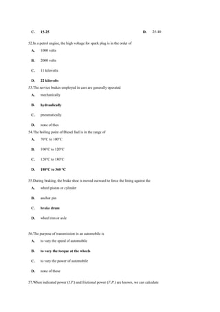 C. 15-25 D. 25-40
52.In a petrol engine, the high voltage for spark plug is in the order of
A. 1000 volts
B. 2000 volts
C. 11 kilovolts
D. 22 kilovolts
53.The service brakes employed in cars are generally operated
A. mechanically
B. hydraulically
C. pneumatically
D. none of thes
54.The boiling point of Diesel fuel is in the range of
A. 70°C to 100°C
B. 100°C to 120°C
C. 120°C to 180°C
D. 180°C to 360 °C
55.During braking, the brake shoe is moved outward to force the lining against the
A. wheel piston or cylinder
B. anchor pin
C. brake drum
D. wheel rim or axle
56.The purpose of transmission in an automobile is
A. to vary the speed of automobile
B. to vary the torque at the wheels
C. to vary the power of automobile
D. none of these
57.When indicated power (I.P.) and frictional power (F.P.) are known, we can calculate
 
