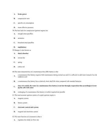 A. brake power
B. compression ratio
C. specific air consumption
D. mean effective pressure
58.The best fuels for compression ignition engines are
A. straight chain paraffins
B. aromatics
C. branched chain paraffins
D. napthalenes
59.Damper is also known as
A. shock absorber
B. torsion bar
C. spring
D. radius rod
60.The main characteristics of a maintenance-free (MF) battery is that
A.
a maintenance-free battery requires little maintenance during normal use and it is sufficient to add water instead of an elec
sulphuric acid
B. a maintenance-free battery has a relatively short shelf life when compared with standard batteries
C.
since it is sealed, the water in a maintenance-free battery is not lost through evaporation thus accordingly it is not n
up the cells with water
D. recharging of a maintenance-free battery is neither required nor possible
61.The most accurate ignition system of a spark ignition engine is
A. magneto system
B. battery system
C. electronic control unit system
D. magneto and electronic system
62.The main function of a resonator is that it
A. regulates the intake air flow rate
 