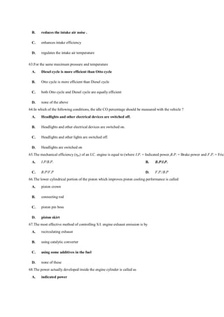 B. reduces the intake air noise .
C. enhances intake efficiency
D. regulates the intake air temperature
63.For the same maximum pressure and temperature
A. Diesel cycle is more efficient than Otto cycle
B. Otto cycle is more efficient than Diesel cycle
C. both Otto cycle and Diesel cycle are equally efficient
D. none of the above
64.In which of the following conditions, the idle CO percentage should be measured with the vehicle ?
A. Headlights and other electrical devices are switched off.
B. Headlights and other electrical devices are switched on.
C. Headlights and other lights are switched off.
D. Headlights are switched on
65.The mechanical efficiency (ηm) of an I.C. engine is equal to (where I.P. = Indicated power,B.P. = Brake power and F.P. = Frict
A. I.P/B.P. B. B.P/I.P.
C. B.P/F.P D. F.P./B.P
66.The lower cylindrical portion of the piston which improves piston cooling performance is called
A. piston crown
B. connecting rod
C. piston pin boss
D. piston skirt
67.The most effective method of controlling S.I. engine exhaust emission is by
A. recirculating exhaust
B. using catalytic converter
C. using some additives in the fuel
D. none of these
68.The power actually developed inside the engine cylinder is called as
A. indicated power
 