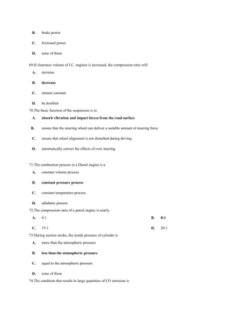 B. brake power
C. frictional power
D. none of these
69.If clearance volume of I.C. engines is increased, the compression ratio will
A. increase
B. decrease
C. remain constant
D. be doubled
70.The basic function of the suspension is to
A. absorb vibration and impact forces from the road surface
B. ensure that the steering wheel can deliver a suitable amount of steering force
C. ensure that wheel alignment is not disturbed during driving
D. automatically correct the effects of over steering
71.The combustion process in a Diesel engine is a
A. constant volume process
B. constant pressure process
C. constant temperature process
D. adiabatic process
72.The compression ratio of a petrol engine is nearly
A. 4:1 B. 8:1
C. 15:1 D. 20:1
73.During suction stroke, the inside pressure of cylinder is
A. more than the atmospheric pressure
B. less than the atmospheric pressure
C. equal to the atmospheric pressure
D. none of these
74.The condition that results in large quantities of CO emission is
 