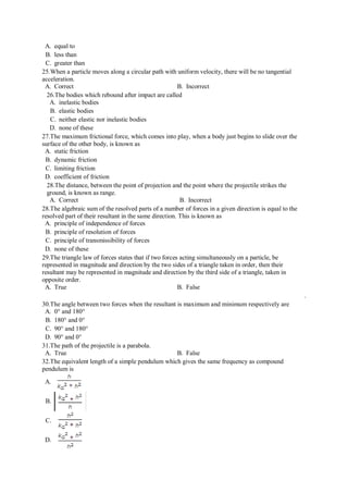 A. equal to
B. less than
C. greater than
25.When a particle moves along a circular path with uniform velocity, there will be no tangential
acceleration.
A. Correct B. Incorrect
26.The bodies which rebound after impact are called
A. inelastic bodies
B. elastic bodies
C. neither elastic nor inelastic bodies
D. none of these
27.The maximum frictional force, which comes into play, when a body just begins to slide over the
surface of the other body, is known as
A. static friction
B. dynamic friction
C. limiting friction
D. coefficient of friction
28.The distance, between the point of projection and the point where the projectile strikes the
ground, is known as range.
A. Correct B. Incorrect
28.The algebraic sum of the resolved parts of a number of forces in a given direction is equal to the
resolved part of their resultant in the same direction. This is known as
A. principle of independence of forces
B. principle of resolution of forces
C. principle of transmissibility of forces
D. none of these
29.The triangle law of forces states that if two forces acting simultaneously on a particle, be
represented in magnitude and direction by the two sides of a triangle taken in order, then their
resultant may be represented in magnitude and direction by the third side of a triangle, taken in
opposite order.
A. True B. False
.
30.The angle between two forces when the resultant is maximum and minimum respectively are
A. 0° and 180°
B. 180° and 0°
C. 90° and 180°
D. 90° and 0°
31.The path of the projectile is a parabola.
A. True B. False
32.The equivalent length of a simple pendulum which gives the same frequency as compound
pendulum is
A.
B.
C.
D.
 