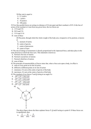38.One watt is equal to
A. 0.1 joule/s
B. 1 joule/s
C. 10 joules/s
D. 100 joules
39.Two like parallel forces are acting at a distance of 24 mm apart and their resultant is 20 N. It the line of
action of the resultant is 6 mm from any given force, the two forces are
A. 15 N and 5 N
B. 20 N and 5 N
C. 15 N and 15 N
D. none of these
40.The point, through which the whole weight of the body acts, irrespective of its position, is known
as
A. moment of inertia
B. centre of gravity
C. centre of percussion
D. centre of mass
41.The rate of change of momentum is directly proportional to the impressed force, and takes place in the
same direction in which the force acts. This statement is known as
A. Newton's first law of motion
B. Newton's second law of motion
C. Newton's third law of motion
D. none of these
42.The principle of transmissibility of forces states that, when a force acts upon a body, its effect is
A. same at every point on its line of action
B. different at different points on its line of action
C. minimum, if it acts at the centre of gravity of the body
D. maximum, if it acts at the centre of gravity of the body
43.The resultant of two forces P and Q acting at an angle θ is
A.
B.
C.
D.
44.
The above figure shows the three coplaner forces P, Q and R acting at a point O. If these forces are
in equilibrium, then
A.
 