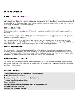 INTRODUCTION:
ABOUT MECHON-NDT:
MECHON-NDT is a pioneer organization in the field of Non Destructive Testing (NDT) Inspection and Training.
We have our own laboratory to fulfill the technical requirements and accessories to deliver quality inspection
services. Our large clientele and our never ending quest for excellence has propelled us to a new venture in
conducting Training and Certification program.
COURSE OBJECTIVE:
To provide specialized knowledge on NDT through a practice oriented curriculum with respect to quality in
industries.
The courses are designed for specific purpose of qualifying personnel and upgrading their knowledge as per
National & International standards.
The course covers the entire spectrum of NDT methods and functions which is composed of a series of
training packages as per (ASNT) American Society for Non-Destructive Testing, written practice, SNT-TC-1A,
2006 edition with a view to provide the clarity of concept and easy understanding.
COURSE COMPOSITION:
The packages are systematically designed by incorporating useful illustration, charts, graphical formats,
examples, industrial problems and ample provisions for practical works with audio visual communications. A
number of exercises in the training packages are designated as projected exercise which are required to be
worked out by the candidates exclusively in respect of their own working units.
TRAINING & CERTIFICATION:
our training program are chartered as per ASNT written practice and certified by an ASNT-Level personnel
and is valid anywhere in the world. The certificate has to be renewed every 3 years based upon continuous
satisfactory performance.

MODE OF TRAINING:
Internationally Trained & Experienced Faculty Member
Audio-Visual Communication
Course material will be provided by the Institute
Practical Training on site and lab
Guest Faculties
Theory and practical training as per SNT-TC-1A,2006 Edition
Mock exams on all methods
Full time and part time classes

 