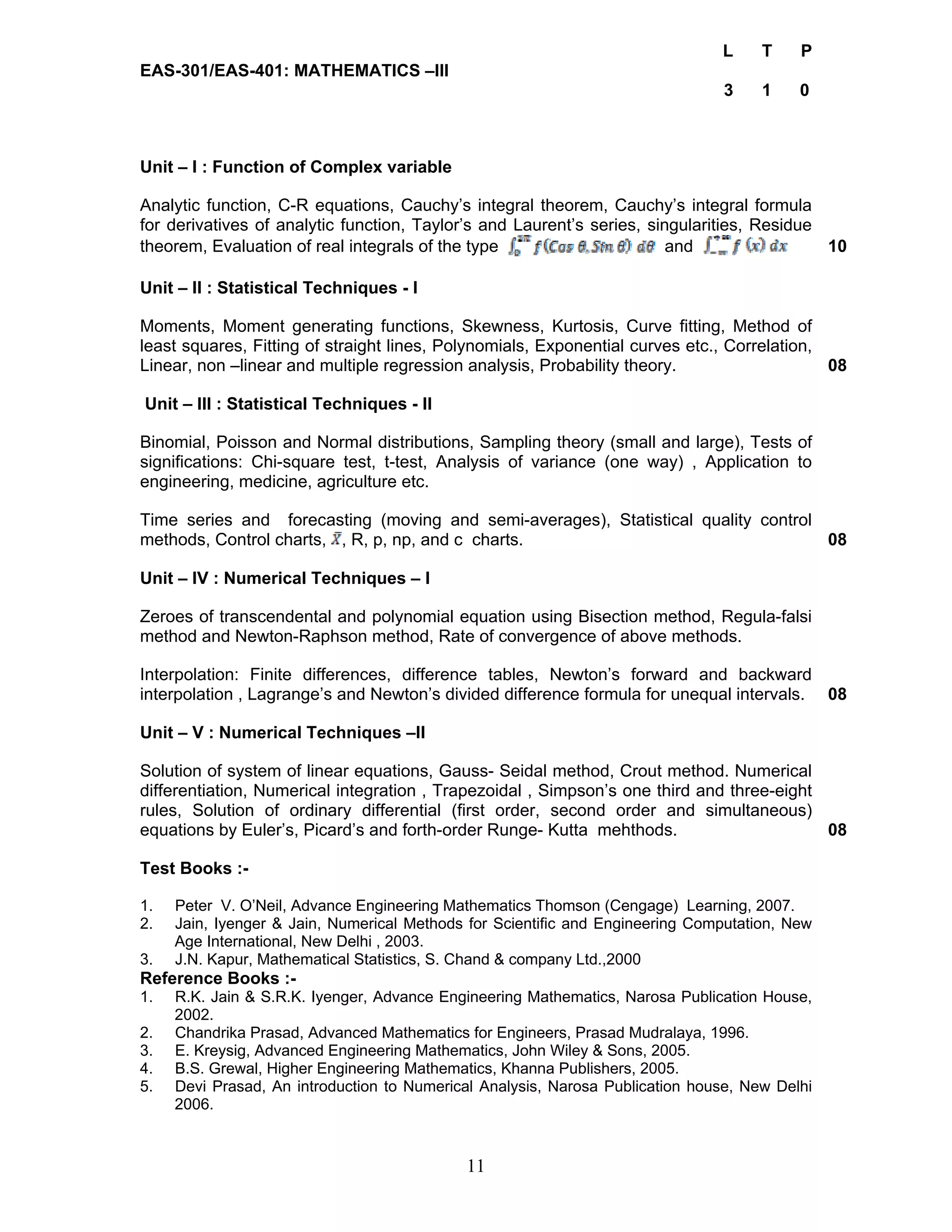 11 
L T P 
EAS-301/EAS-401: MATHEMATICS –III 
3 1 0 
Unit – I : Function of Complex variable 
Analytic function, C-R equations, Cauchy’s integral theorem, Cauchy’s integral formula 
for derivatives of analytic function, Taylor’s and Laurent’s series, singularities, Residue 
theorem, Evaluation of real integrals of the type and 10 
Unit – II : Statistical Techniques - I 
Moments, Moment generating functions, Skewness, Kurtosis, Curve fitting, Method of 
least squares, Fitting of straight lines, Polynomials, Exponential curves etc., Correlation, 
Linear, non –linear and multiple regression analysis, Probability theory. 08 
Unit – III : Statistical Techniques - II 
Binomial, Poisson and Normal distributions, Sampling theory (small and large), Tests of 
significations: Chi-square test, t-test, Analysis of variance (one way) , Application to 
engineering, medicine, agriculture etc. 
Time series and forecasting (moving and semi-averages), Statistical quality control 
methods, Control charts, , R, p, np, and c charts. 08 
Unit – IV : Numerical Techniques – I 
Zeroes of transcendental and polynomial equation using Bisection method, Regula-falsi 
method and Newton-Raphson method, Rate of convergence of above methods. 
Interpolation: Finite differences, difference tables, Newton’s forward and backward 
interpolation , Lagrange’s and Newton’s divided difference formula for unequal intervals. 08 
Unit – V : Numerical Techniques –II 
Solution of system of linear equations, Gauss- Seidal method, Crout method. Numerical 
differentiation, Numerical integration , Trapezoidal , Simpson’s one third and three-eight 
rules, Solution of ordinary differential (first order, second order and simultaneous) 
equations by Euler’s, Picard’s and forth-order Runge- Kutta mehthods. 08 
Test Books :- 
1. Peter V. O’Neil, Advance Engineering Mathematics Thomson (Cengage) Learning, 2007. 
2. Jain, Iyenger & Jain, Numerical Methods for Scientific and Engineering Computation, New 
Age International, New Delhi , 2003. 
3. J.N. Kapur, Mathematical Statistics, S. Chand & company Ltd.,2000 
Reference Books :- 
1. R.K. Jain & S.R.K. Iyenger, Advance Engineering Mathematics, Narosa Publication House, 
2002. 
2. Chandrika Prasad, Advanced Mathematics for Engineers, Prasad Mudralaya, 1996. 
3. E. Kreysig, Advanced Engineering Mathematics, John Wiley & Sons, 2005. 
4. B.S. Grewal, Higher Engineering Mathematics, Khanna Publishers, 2005. 
5. Devi Prasad, An introduction to Numerical Analysis, Narosa Publication house, New Delhi 
2006. 
 