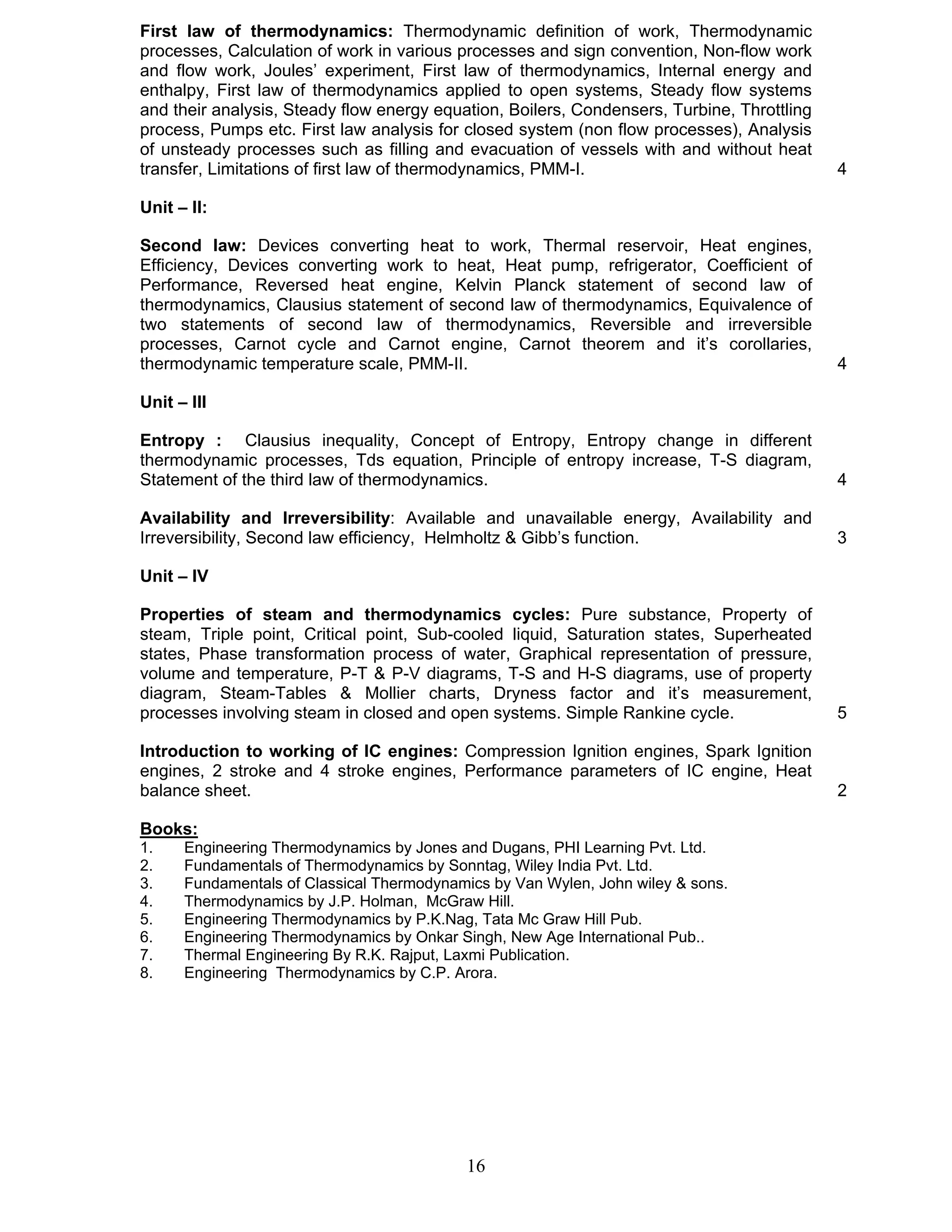 First law of thermodynamics: Thermodynamic definition of work, Thermodynamic 
processes, Calculation of work in various processes and sign convention, Non-flow work 
and flow work, Joules’ experiment, First law of thermodynamics, Internal energy and 
enthalpy, First law of thermodynamics applied to open systems, Steady flow systems 
and their analysis, Steady flow energy equation, Boilers, Condensers, Turbine, Throttling 
process, Pumps etc. First law analysis for closed system (non flow processes), Analysis 
of unsteady processes such as filling and evacuation of vessels with and without heat 
transfer, Limitations of first law of thermodynamics, PMM-I. 4 
Unit – II: 
Second law: Devices converting heat to work, Thermal reservoir, Heat engines, 
Efficiency, Devices converting work to heat, Heat pump, refrigerator, Coefficient of 
Performance, Reversed heat engine, Kelvin Planck statement of second law of 
thermodynamics, Clausius statement of second law of thermodynamics, Equivalence of 
two statements of second law of thermodynamics, Reversible and irreversible 
processes, Carnot cycle and Carnot engine, Carnot theorem and it’s corollaries, 
thermodynamic temperature scale, PMM-II. 4 
Unit – III 
Entropy : Clausius inequality, Concept of Entropy, Entropy change in different 
thermodynamic processes, Tds equation, Principle of entropy increase, T-S diagram, 
Statement of the third law of thermodynamics. 4 
Availability and Irreversibility: Available and unavailable energy, Availability and 
Irreversibility, Second law efficiency, Helmholtz & Gibb’s function. 3 
Unit – IV 
Properties of steam and thermodynamics cycles: Pure substance, Property of 
steam, Triple point, Critical point, Sub-cooled liquid, Saturation states, Superheated 
states, Phase transformation process of water, Graphical representation of pressure, 
volume and temperature, P-T & P-V diagrams, T-S and H-S diagrams, use of property 
diagram, Steam-Tables & Mollier charts, Dryness factor and it’s measurement, 
processes involving steam in closed and open systems. Simple Rankine cycle. 5 
Introduction to working of IC engines: Compression Ignition engines, Spark Ignition 
engines, 2 stroke and 4 stroke engines, Performance parameters of IC engine, Heat 
balance sheet. 2 
Books: 
1. Engineering Thermodynamics by Jones and Dugans, PHI Learning Pvt. Ltd. 
2. Fundamentals of Thermodynamics by Sonntag, Wiley India Pvt. Ltd. 
3. Fundamentals of Classical Thermodynamics by Van Wylen, John wiley & sons. 
4. Thermodynamics by J.P. Holman, McGraw Hill. 
5. Engineering Thermodynamics by P.K.Nag, Tata Mc Graw Hill Pub. 
6. Engineering Thermodynamics by Onkar Singh, New Age International Pub.. 
7. Thermal Engineering By R.K. Rajput, Laxmi Publication. 
8. Engineering Thermodynamics by C.P. Arora. 
16 
 