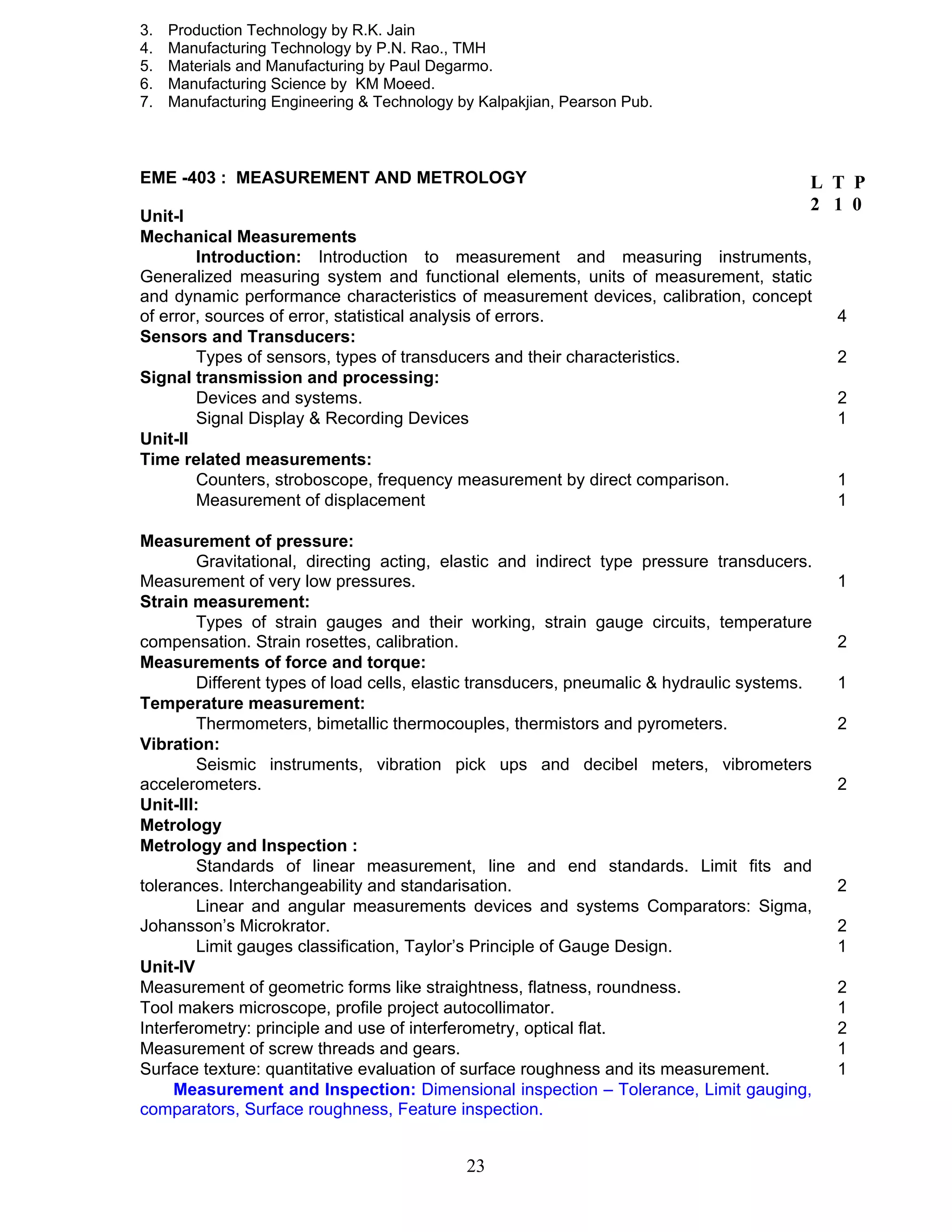 3. Production Technology by R.K. Jain 
4. Manufacturing Technology by P.N. Rao., TMH 
5. Materials and Manufacturing by Paul Degarmo. 
6. Manufacturing Science by KM Moeed. 
7. Manufacturing Engineering & Technology by Kalpakjian, Pearson Pub. 
EME -403 : MEASUREMENT AND METROLOGY 
Unit-I 
Mechanical Measurements 
Introduction: Introduction to measurement and measuring instruments, 
Generalized measuring system and functional elements, units of measurement, static 
and dynamic performance characteristics of measurement devices, calibration, concept 
of error, sources of error, statistical analysis of errors. 4 
Sensors and Transducers: 
Types of sensors, types of transducers and their characteristics. 2 
23 
Signal transmission and processing: 
Devices and systems. 2 
Signal Display & Recording Devices 1 
Unit-II 
Time related measurements: 
Counters, stroboscope, frequency measurement by direct comparison. 1 
Measurement of displacement 1 
Measurement of pressure: 
Gravitational, directing acting, elastic and indirect type pressure transducers. 
Measurement of very low pressures. 1 
Strain measurement: 
Types of strain gauges and their working, strain gauge circuits, temperature 
compensation. Strain rosettes, calibration. 2 
Measurements of force and torque: 
Different types of load cells, elastic transducers, pneumalic & hydraulic systems. 1 
Temperature measurement: 
Thermometers, bimetallic thermocouples, thermistors and pyrometers. 2 
Vibration: 
Seismic instruments, vibration pick ups and decibel meters, vibrometers 
accelerometers. 2 
Unit-III: 
Metrology 
Metrology and Inspection : 
Standards of linear measurement, line and end standards. Limit fits and 
tolerances. Interchangeability and standarisation. 2 
Linear and angular measurements devices and systems Comparators: Sigma, 
Johansson’s Microkrator. 2 
Limit gauges classification, Taylor’s Principle of Gauge Design. 1 
Unit-IV 
Measurement of geometric forms like straightness, flatness, roundness. 2 
Tool makers microscope, profile project autocollimator. 1 
Interferometry: principle and use of interferometry, optical flat. 2 
Measurement of screw threads and gears. 1 
Surface texture: quantitative evaluation of surface roughness and its measurement. 1 
Measurement and Inspection: Dimensional inspection – Tolerance, Limit gauging, 
comparators, Surface roughness, Feature inspection. 
L T P 
2 1 0 
 