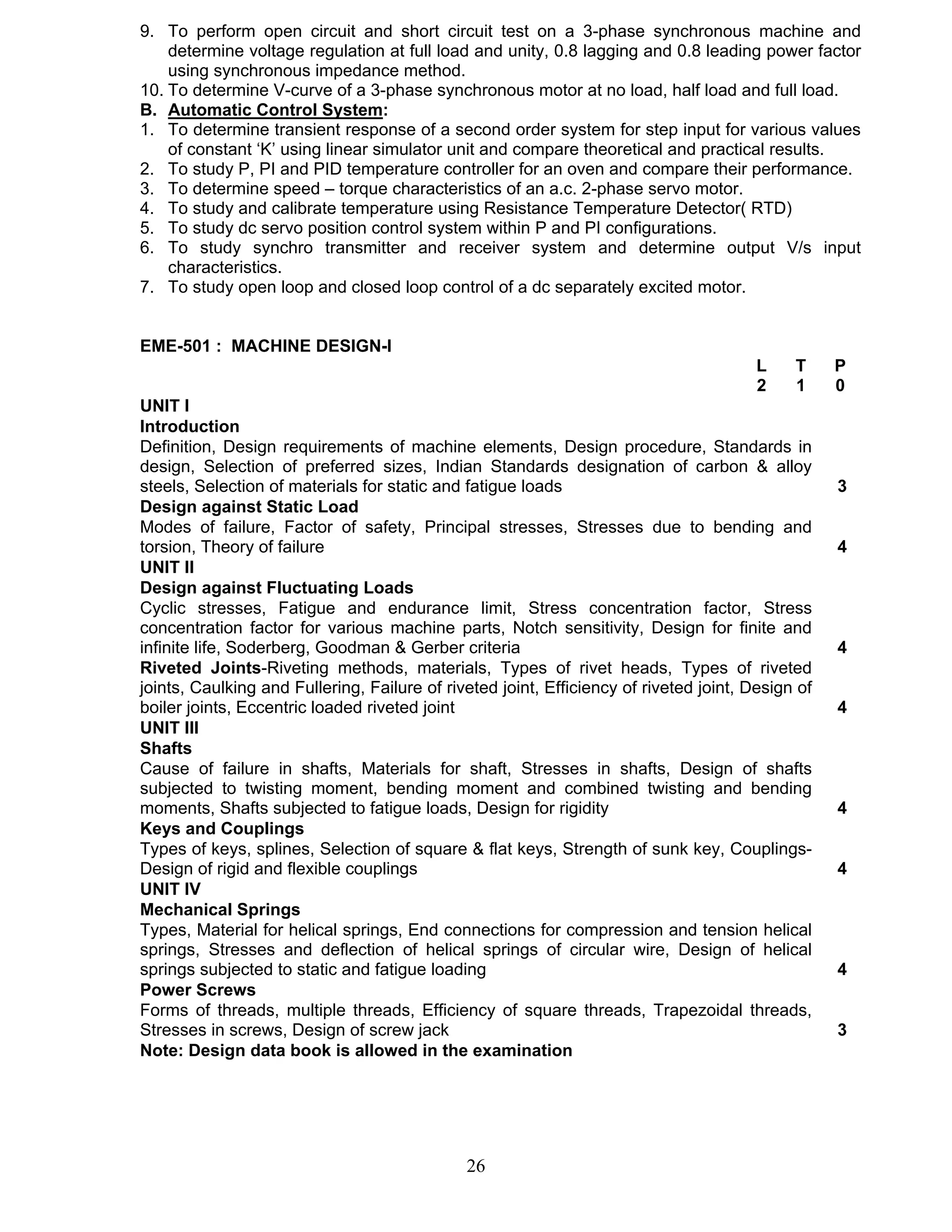 9. To perform open circuit and short circuit test on a 3-phase synchronous machine and 
determine voltage regulation at full load and unity, 0.8 lagging and 0.8 leading power factor 
using synchronous impedance method. 
10. To determine V-curve of a 3-phase synchronous motor at no load, half load and full load. 
B. Automatic Control System: 
1. To determine transient response of a second order system for step input for various values 
of constant ‘K’ using linear simulator unit and compare theoretical and practical results. 
2. To study P, PI and PID temperature controller for an oven and compare their performance. 
3. To determine speed – torque characteristics of an a.c. 2-phase servo motor. 
4. To study and calibrate temperature using Resistance Temperature Detector( RTD) 
5. To study dc servo position control system within P and PI configurations. 
6. To study synchro transmitter and receiver system and determine output V/s input 
26 
characteristics. 
7. To study open loop and closed loop control of a dc separately excited motor. 
EME-501 : MACHINE DESIGN-I 
L T P 
2 1 0 
UNIT I 
Introduction 
Definition, Design requirements of machine elements, Design procedure, Standards in 
design, Selection of preferred sizes, Indian Standards designation of carbon & alloy 
steels, Selection of materials for static and fatigue loads 3 
Design against Static Load 
Modes of failure, Factor of safety, Principal stresses, Stresses due to bending and 
torsion, Theory of failure 4 
UNIT II 
Design against Fluctuating Loads 
Cyclic stresses, Fatigue and endurance limit, Stress concentration factor, Stress 
concentration factor for various machine parts, Notch sensitivity, Design for finite and 
infinite life, Soderberg, Goodman & Gerber criteria 4 
Riveted Joints-Riveting methods, materials, Types of rivet heads, Types of riveted 
joints, Caulking and Fullering, Failure of riveted joint, Efficiency of riveted joint, Design of 
boiler joints, Eccentric loaded riveted joint 4 
UNIT III 
Shafts 
Cause of failure in shafts, Materials for shaft, Stresses in shafts, Design of shafts 
subjected to twisting moment, bending moment and combined twisting and bending 
moments, Shafts subjected to fatigue loads, Design for rigidity 4 
Keys and Couplings 
Types of keys, splines, Selection of square & flat keys, Strength of sunk key, Couplings- 
Design of rigid and flexible couplings 4 
UNIT IV 
Mechanical Springs 
Types, Material for helical springs, End connections for compression and tension helical 
springs, Stresses and deflection of helical springs of circular wire, Design of helical 
springs subjected to static and fatigue loading 4 
Power Screws 
Forms of threads, multiple threads, Efficiency of square threads, Trapezoidal threads, 
Stresses in screws, Design of screw jack 3 
Note: Design data book is allowed in the examination 
 