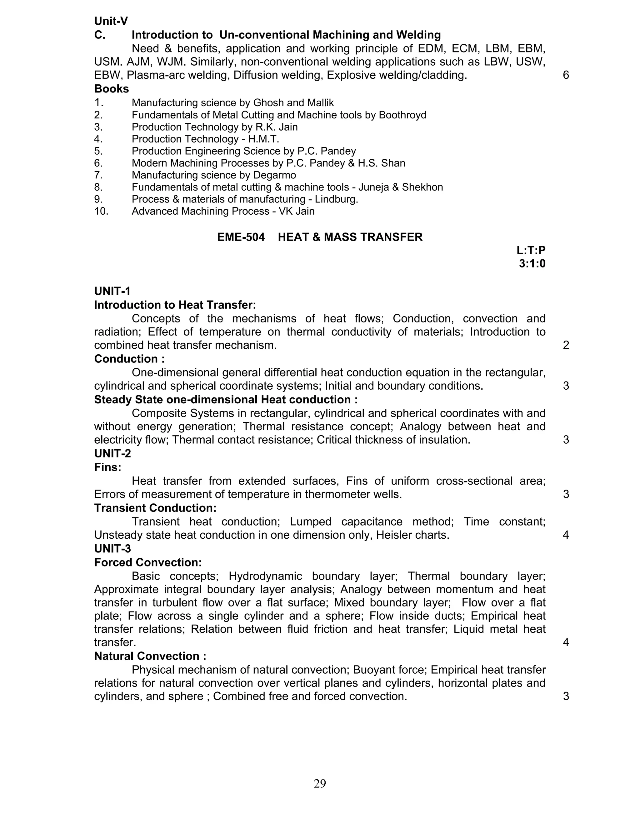 Unit-V 
C. Introduction to Un-conventional Machining and Welding 
Need & benefits, application and working principle of EDM, ECM, LBM, EBM, 
USM. AJM, WJM. Similarly, non-conventional welding applications such as LBW, USW, 
EBW, Plasma-arc welding, Diffusion welding, Explosive welding/cladding. 6 
Books 
1. Manufacturing science by Ghosh and Mallik 
2. Fundamentals of Metal Cutting and Machine tools by Boothroyd 
3. Production Technology by R.K. Jain 
4. Production Technology - H.M.T. 
5. Production Engineering Science by P.C. Pandey 
6. Modern Machining Processes by P.C. Pandey & H.S. Shan 
7. Manufacturing science by Degarmo 
8. Fundamentals of metal cutting & machine tools - Juneja & Shekhon 
9. Process & materials of manufacturing - Lindburg. 
10. Advanced Machining Process - VK Jain 
EME-504 HEAT & MASS TRANSFER 
29 
L:T:P 
3:1:0 
UNIT-1 
Introduction to Heat Transfer: 
Concepts of the mechanisms of heat flows; Conduction, convection and 
radiation; Effect of temperature on thermal conductivity of materials; Introduction to 
combined heat transfer mechanism. 2 
Conduction : 
One-dimensional general differential heat conduction equation in the rectangular, 
cylindrical and spherical coordinate systems; Initial and boundary conditions. 3 
Steady State one-dimensional Heat conduction : 
Composite Systems in rectangular, cylindrical and spherical coordinates with and 
without energy generation; Thermal resistance concept; Analogy between heat and 
electricity flow; Thermal contact resistance; Critical thickness of insulation. 3 
UNIT-2 
Fins: 
Heat transfer from extended surfaces, Fins of uniform cross-sectional area; 
Errors of measurement of temperature in thermometer wells. 3 
Transient Conduction: 
Transient heat conduction; Lumped capacitance method; Time constant; 
Unsteady state heat conduction in one dimension only, Heisler charts. 4 
UNIT-3 
Forced Convection: 
Basic concepts; Hydrodynamic boundary layer; Thermal boundary layer; 
Approximate integral boundary layer analysis; Analogy between momentum and heat 
transfer in turbulent flow over a flat surface; Mixed boundary layer; Flow over a flat 
plate; Flow across a single cylinder and a sphere; Flow inside ducts; Empirical heat 
transfer relations; Relation between fluid friction and heat transfer; Liquid metal heat 
transfer. 4 
Natural Convection : 
Physical mechanism of natural convection; Buoyant force; Empirical heat transfer 
relations for natural convection over vertical planes and cylinders, horizontal plates and 
cylinders, and sphere ; Combined free and forced convection. 3 
 