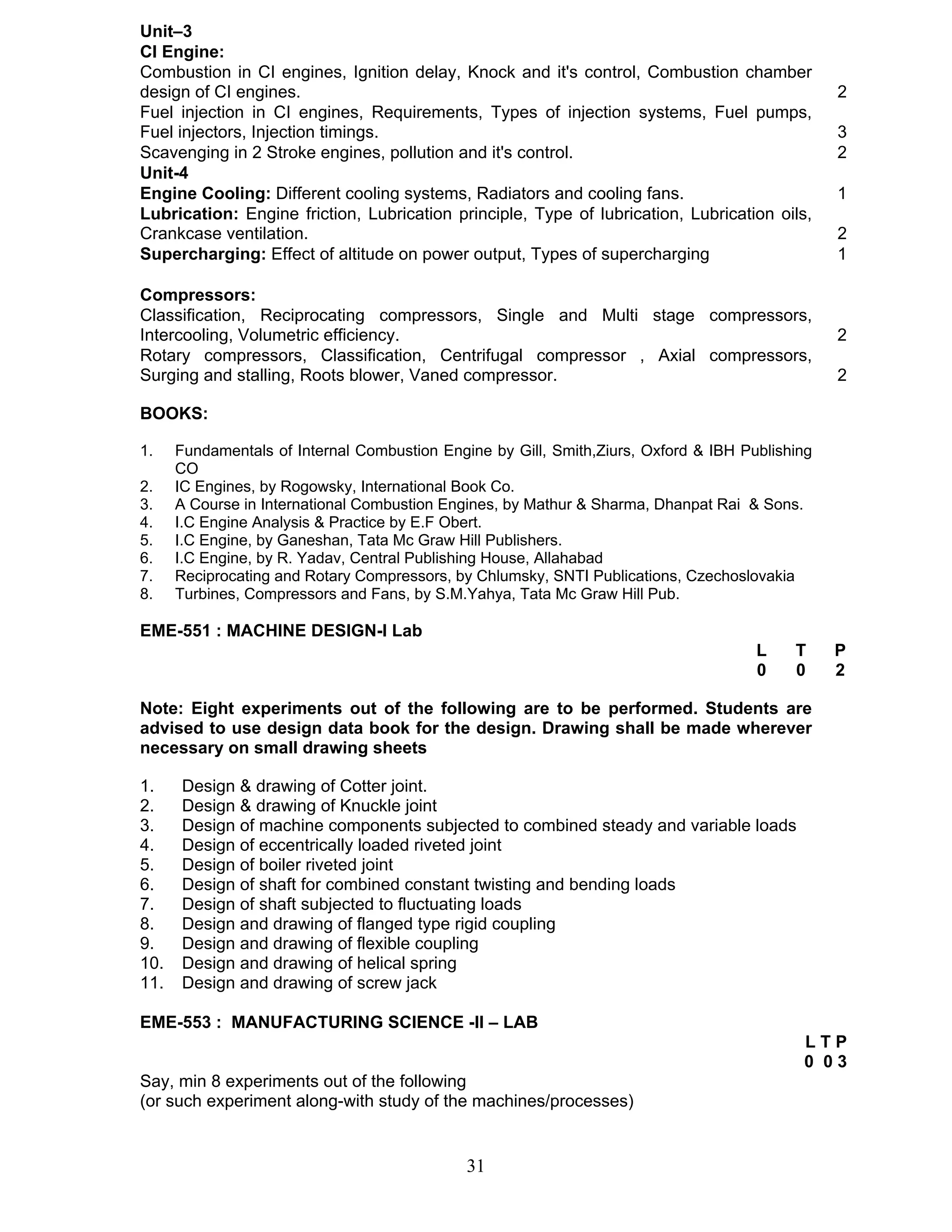 Unit–3 
CI Engine: 
Combustion in CI engines, Ignition delay, Knock and it's control, Combustion chamber 
design of CI engines. 2 
Fuel injection in CI engines, Requirements, Types of injection systems, Fuel pumps, 
Fuel injectors, Injection timings. 3 
Scavenging in 2 Stroke engines, pollution and it's control. 2 
Unit-4 
Engine Cooling: Different cooling systems, Radiators and cooling fans. 1 
Lubrication: Engine friction, Lubrication principle, Type of lubrication, Lubrication oils, 
Crankcase ventilation. 2 
Supercharging: Effect of altitude on power output, Types of supercharging 1 
Compressors: 
Classification, Reciprocating compressors, Single and Multi stage compressors, 
Intercooling, Volumetric efficiency. 2 
Rotary compressors, Classification, Centrifugal compressor , Axial compressors, 
Surging and stalling, Roots blower, Vaned compressor. 2 
BOOKS: 
1. Fundamentals of Internal Combustion Engine by Gill, Smith,Ziurs, Oxford & IBH Publishing 
31 
CO 
2. IC Engines, by Rogowsky, International Book Co. 
3. A Course in International Combustion Engines, by Mathur & Sharma, Dhanpat Rai & Sons. 
4. I.C Engine Analysis & Practice by E.F Obert. 
5. I.C Engine, by Ganeshan, Tata Mc Graw Hill Publishers. 
6. I.C Engine, by R. Yadav, Central Publishing House, Allahabad 
7. Reciprocating and Rotary Compressors, by Chlumsky, SNTI Publications, Czechoslovakia 
8. Turbines, Compressors and Fans, by S.M.Yahya, Tata Mc Graw Hill Pub. 
EME-551 : MACHINE DESIGN-I Lab 
L T P 
0 0 2 
Note: Eight experiments out of the following are to be performed. Students are 
advised to use design data book for the design. Drawing shall be made wherever 
necessary on small drawing sheets 
1. Design & drawing of Cotter joint. 
2. Design & drawing of Knuckle joint 
3. Design of machine components subjected to combined steady and variable loads 
4. Design of eccentrically loaded riveted joint 
5. Design of boiler riveted joint 
6. Design of shaft for combined constant twisting and bending loads 
7. Design of shaft subjected to fluctuating loads 
8. Design and drawing of flanged type rigid coupling 
9. Design and drawing of flexible coupling 
10. Design and drawing of helical spring 
11. Design and drawing of screw jack 
EME-553 : MANUFACTURING SCIENCE -II – LAB 
L T P 
0 0 3 
Say, min 8 experiments out of the following 
(or such experiment along-with study of the machines/processes) 
 