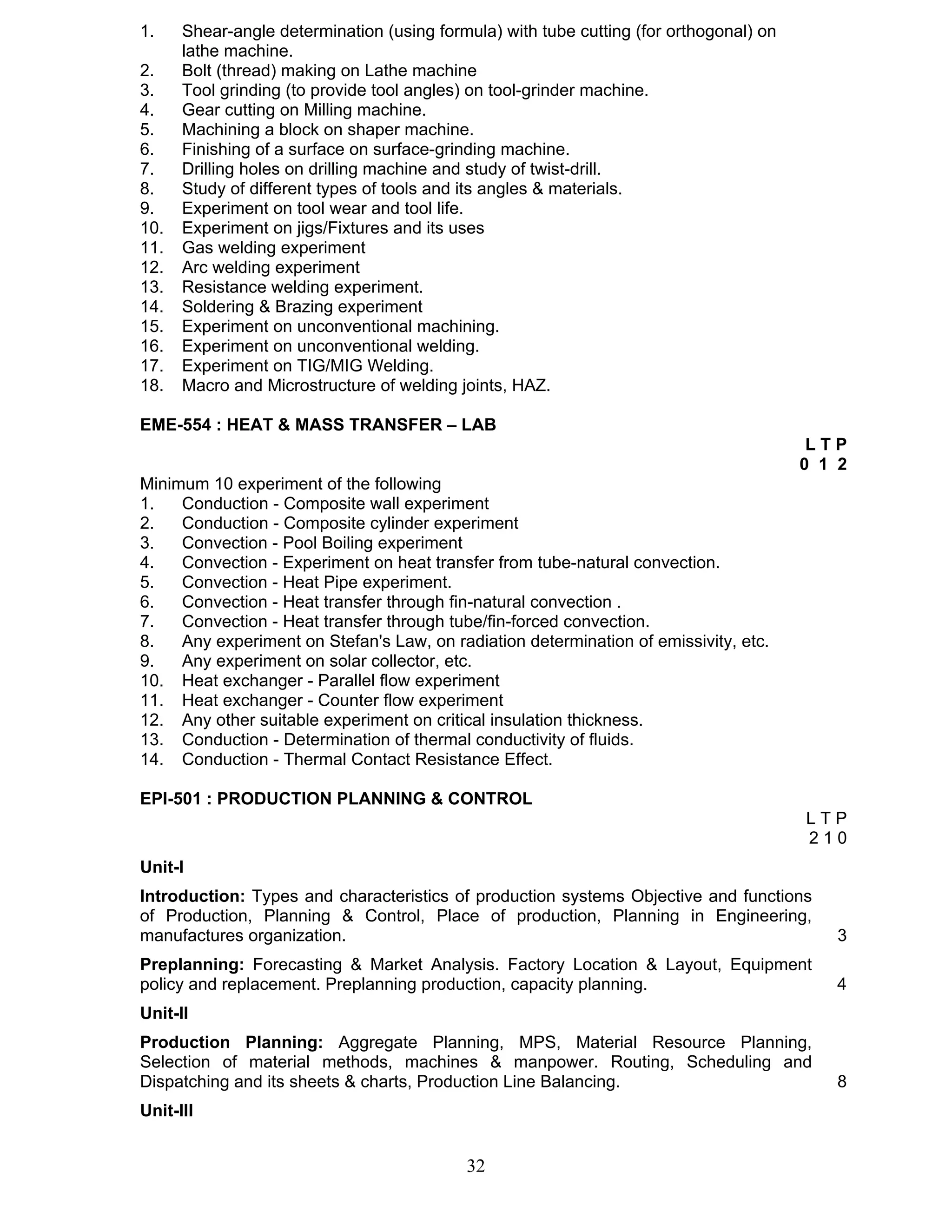 1. Shear-angle determination (using formula) with tube cutting (for orthogonal) on 
32 
lathe machine. 
2. Bolt (thread) making on Lathe machine 
3. Tool grinding (to provide tool angles) on tool-grinder machine. 
4. Gear cutting on Milling machine. 
5. Machining a block on shaper machine. 
6. Finishing of a surface on surface-grinding machine. 
7. Drilling holes on drilling machine and study of twist-drill. 
8. Study of different types of tools and its angles & materials. 
9. Experiment on tool wear and tool life. 
10. Experiment on jigs/Fixtures and its uses 
11. Gas welding experiment 
12. Arc welding experiment 
13. Resistance welding experiment. 
14. Soldering & Brazing experiment 
15. Experiment on unconventional machining. 
16. Experiment on unconventional welding. 
17. Experiment on TIG/MIG Welding. 
18. Macro and Microstructure of welding joints, HAZ. 
EME-554 : HEAT & MASS TRANSFER – LAB 
L T P 
0 1 2 
Minimum 10 experiment of the following 
1. Conduction - Composite wall experiment 
2. Conduction - Composite cylinder experiment 
3. Convection - Pool Boiling experiment 
4. Convection - Experiment on heat transfer from tube-natural convection. 
5. Convection - Heat Pipe experiment. 
6. Convection - Heat transfer through fin-natural convection . 
7. Convection - Heat transfer through tube/fin-forced convection. 
8. Any experiment on Stefan's Law, on radiation determination of emissivity, etc. 
9. Any experiment on solar collector, etc. 
10. Heat exchanger - Parallel flow experiment 
11. Heat exchanger - Counter flow experiment 
12. Any other suitable experiment on critical insulation thickness. 
13. Conduction - Determination of thermal conductivity of fluids. 
14. Conduction - Thermal Contact Resistance Effect. 
EPI-501 : PRODUCTION PLANNING & CONTROL 
L T P 
2 1 0 
Unit-I 
Introduction: Types and characteristics of production systems Objective and functions 
of Production, Planning & Control, Place of production, Planning in Engineering, 
manufactures organization. 3 
Preplanning: Forecasting & Market Analysis. Factory Location & Layout, Equipment 
policy and replacement. Preplanning production, capacity planning. 4 
Unit-II 
Production Planning: Aggregate Planning, MPS, Material Resource Planning, 
Selection of material methods, machines & manpower. Routing, Scheduling and 
Dispatching and its sheets & charts, Production Line Balancing. 8 
Unit-III 
 