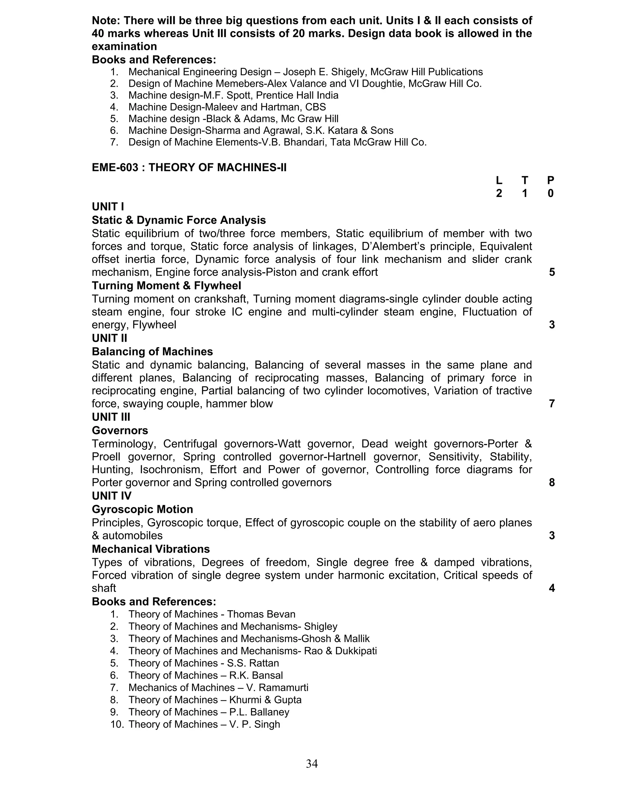 Note: There will be three big questions from each unit. Units I & II each consists of 
40 marks whereas Unit III consists of 20 marks. Design data book is allowed in the 
examination 
Books and References: 
1. Mechanical Engineering Design – Joseph E. Shigely, McGraw Hill Publications 
2. Design of Machine Memebers-Alex Valance and VI Doughtie, McGraw Hill Co. 
3. Machine design-M.F. Spott, Prentice Hall India 
4. Machine Design-Maleev and Hartman, CBS 
5. Machine design -Black & Adams, Mc Graw Hill 
6. Machine Design-Sharma and Agrawal, S.K. Katara & Sons 
7. Design of Machine Elements-V.B. Bhandari, Tata McGraw Hill Co. 
34 
EME-603 : THEORY OF MACHINES-II 
L T P 
2 1 0 
UNIT I 
Static & Dynamic Force Analysis 
Static equilibrium of two/three force members, Static equilibrium of member with two 
forces and torque, Static force analysis of linkages, D’Alembert’s principle, Equivalent 
offset inertia force, Dynamic force analysis of four link mechanism and slider crank 
mechanism, Engine force analysis-Piston and crank effort 5 
Turning Moment & Flywheel 
Turning moment on crankshaft, Turning moment diagrams-single cylinder double acting 
steam engine, four stroke IC engine and multi-cylinder steam engine, Fluctuation of 
energy, Flywheel 3 
UNIT II 
Balancing of Machines 
Static and dynamic balancing, Balancing of several masses in the same plane and 
different planes, Balancing of reciprocating masses, Balancing of primary force in 
reciprocating engine, Partial balancing of two cylinder locomotives, Variation of tractive 
force, swaying couple, hammer blow 7 
UNIT III 
Governors 
Terminology, Centrifugal governors-Watt governor, Dead weight governors-Porter & 
Proell governor, Spring controlled governor-Hartnell governor, Sensitivity, Stability, 
Hunting, Isochronism, Effort and Power of governor, Controlling force diagrams for 
Porter governor and Spring controlled governors 8 
UNIT IV 
Gyroscopic Motion 
Principles, Gyroscopic torque, Effect of gyroscopic couple on the stability of aero planes 
& automobiles 3 
Mechanical Vibrations 
Types of vibrations, Degrees of freedom, Single degree free & damped vibrations, 
Forced vibration of single degree system under harmonic excitation, Critical speeds of 
shaft 4 
Books and References: 
1. Theory of Machines - Thomas Bevan 
2. Theory of Machines and Mechanisms- Shigley 
3. Theory of Machines and Mechanisms-Ghosh & Mallik 
4. Theory of Machines and Mechanisms- Rao & Dukkipati 
5. Theory of Machines - S.S. Rattan 
6. Theory of Machines – R.K. Bansal 
7. Mechanics of Machines – V. Ramamurti 
8. Theory of Machines – Khurmi & Gupta 
9. Theory of Machines – P.L. Ballaney 
10. Theory of Machines – V. P. Singh 
 