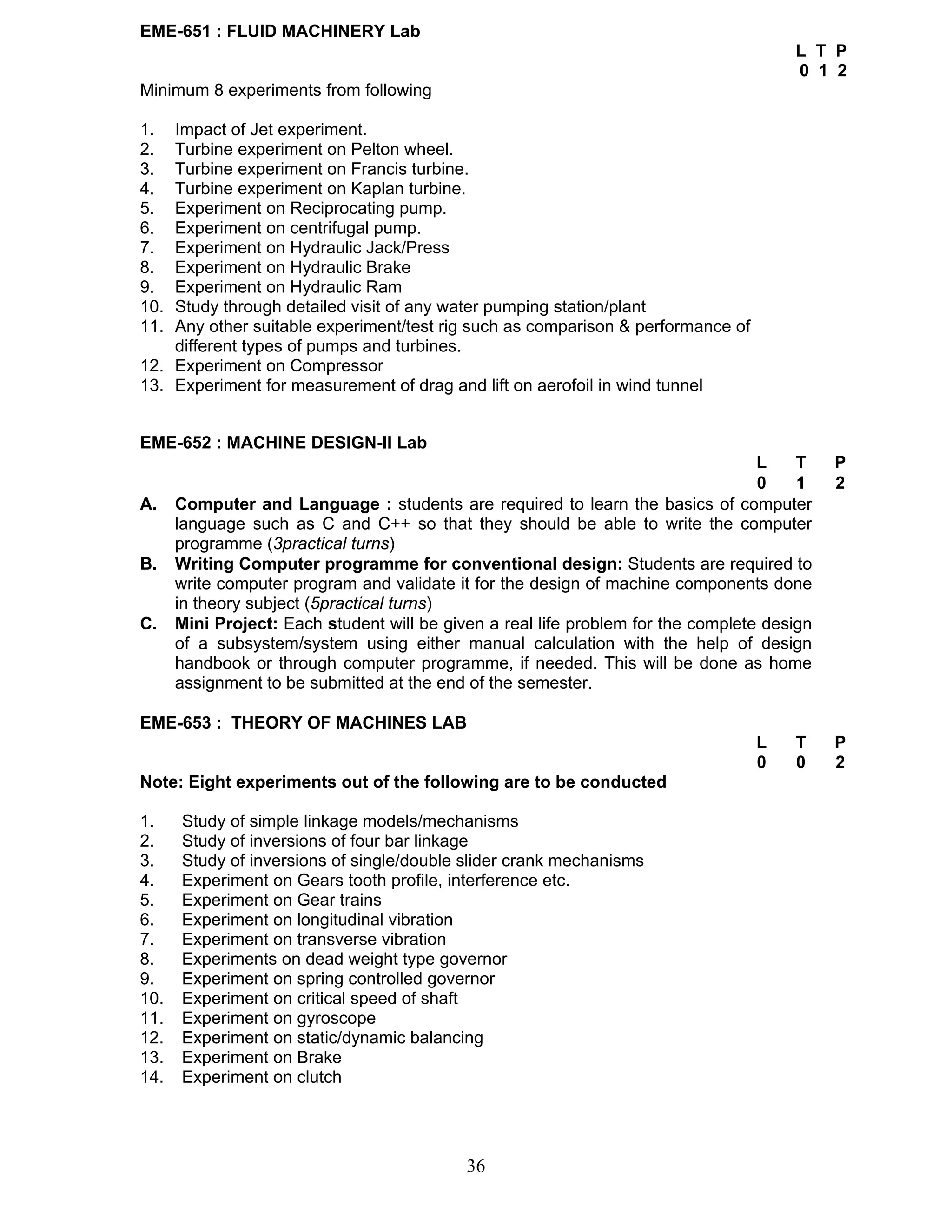 36 
EME-651 : FLUID MACHINERY Lab 
L T P 
0 1 2 
Minimum 8 experiments from following 
1. Impact of Jet experiment. 
2. Turbine experiment on Pelton wheel. 
3. Turbine experiment on Francis turbine. 
4. Turbine experiment on Kaplan turbine. 
5. Experiment on Reciprocating pump. 
6. Experiment on centrifugal pump. 
7. Experiment on Hydraulic Jack/Press 
8. Experiment on Hydraulic Brake 
9. Experiment on Hydraulic Ram 
10. Study through detailed visit of any water pumping station/plant 
11. Any other suitable experiment/test rig such as comparison & performance of 
different types of pumps and turbines. 
12. Experiment on Compressor 
13. Experiment for measurement of drag and lift on aerofoil in wind tunnel 
EME-652 : MACHINE DESIGN-II Lab 
L T P 
0 1 2 
A. Computer and Language : students are required to learn the basics of computer 
language such as C and C++ so that they should be able to write the computer 
programme (3practical turns) 
B. Writing Computer programme for conventional design: Students are required to 
write computer program and validate it for the design of machine components done 
in theory subject (5practical turns) 
C. Mini Project: Each student will be given a real life problem for the complete design 
of a subsystem/system using either manual calculation with the help of design 
handbook or through computer programme, if needed. This will be done as home 
assignment to be submitted at the end of the semester. 
EME-653 : THEORY OF MACHINES LAB 
L T P 
0 0 2 
Note: Eight experiments out of the following are to be conducted 
1. Study of simple linkage models/mechanisms 
2. Study of inversions of four bar linkage 
3. Study of inversions of single/double slider crank mechanisms 
4. Experiment on Gears tooth profile, interference etc. 
5. Experiment on Gear trains 
6. Experiment on longitudinal vibration 
7. Experiment on transverse vibration 
8. Experiments on dead weight type governor 
9. Experiment on spring controlled governor 
10. Experiment on critical speed of shaft 
11. Experiment on gyroscope 
12. Experiment on static/dynamic balancing 
13. Experiment on Brake 
14. Experiment on clutch 
 
