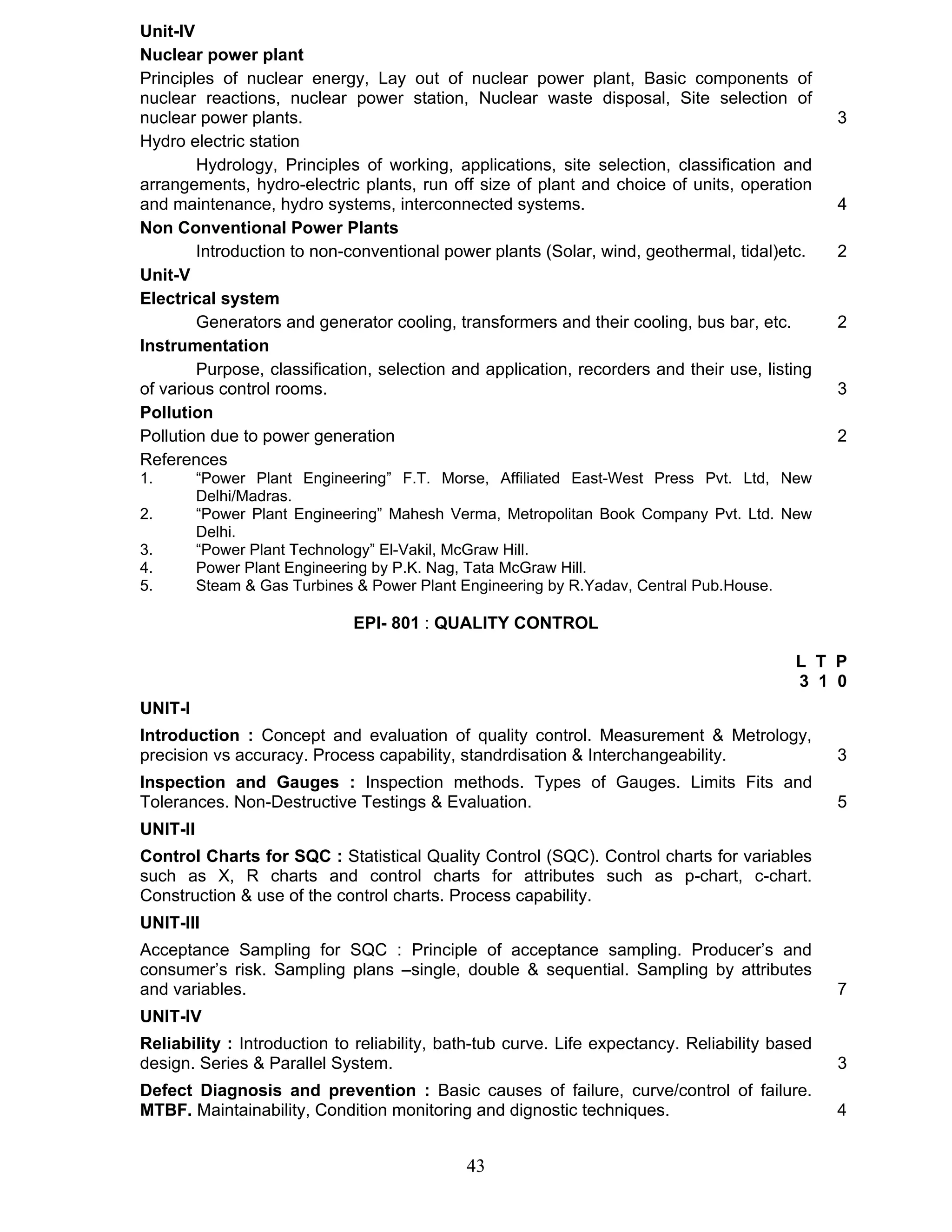 Unit-IV 
Nuclear power plant 
Principles of nuclear energy, Lay out of nuclear power plant, Basic components of 
nuclear reactions, nuclear power station, Nuclear waste disposal, Site selection of 
nuclear power plants. 3 
Hydro electric station 
Hydrology, Principles of working, applications, site selection, classification and 
arrangements, hydro-electric plants, run off size of plant and choice of units, operation 
and maintenance, hydro systems, interconnected systems. 4 
Non Conventional Power Plants 
Introduction to non-conventional power plants (Solar, wind, geothermal, tidal)etc. 2 
43 
Unit-V 
Electrical system 
Generators and generator cooling, transformers and their cooling, bus bar, etc. 2 
Instrumentation 
Purpose, classification, selection and application, recorders and their use, listing 
of various control rooms. 3 
Pollution 
Pollution due to power generation 2 
References 
1. “Power Plant Engineering” F.T. Morse, Affiliated East-West Press Pvt. Ltd, New 
Delhi/Madras. 
2. “Power Plant Engineering” Mahesh Verma, Metropolitan Book Company Pvt. Ltd. New 
Delhi. 
3. “Power Plant Technology” El-Vakil, McGraw Hill. 
4. Power Plant Engineering by P.K. Nag, Tata McGraw Hill. 
5. Steam & Gas Turbines & Power Plant Engineering by R.Yadav, Central Pub.House. 
EPI- 801 : QUALITY CONTROL 
L T P 
3 1 0 
UNIT-I 
Introduction : Concept and evaluation of quality control. Measurement & Metrology, 
precision vs accuracy. Process capability, standrdisation & Interchangeability. 3 
Inspection and Gauges : Inspection methods. Types of Gauges. Limits Fits and 
Tolerances. Non-Destructive Testings & Evaluation. 5 
UNIT-II 
Control Charts for SQC : Statistical Quality Control (SQC). Control charts for variables 
such as X, R charts and control charts for attributes such as p-chart, c-chart. 
Construction & use of the control charts. Process capability. 
UNIT-III 
Acceptance Sampling for SQC : Principle of acceptance sampling. Producer’s and 
consumer’s risk. Sampling plans –single, double & sequential. Sampling by attributes 
and variables. 7 
UNIT-IV 
Reliability : Introduction to reliability, bath-tub curve. Life expectancy. Reliability based 
design. Series & Parallel System. 3 
Defect Diagnosis and prevention : Basic causes of failure, curve/control of failure. 
MTBF. Maintainability, Condition monitoring and dignostic techniques. 4 
 