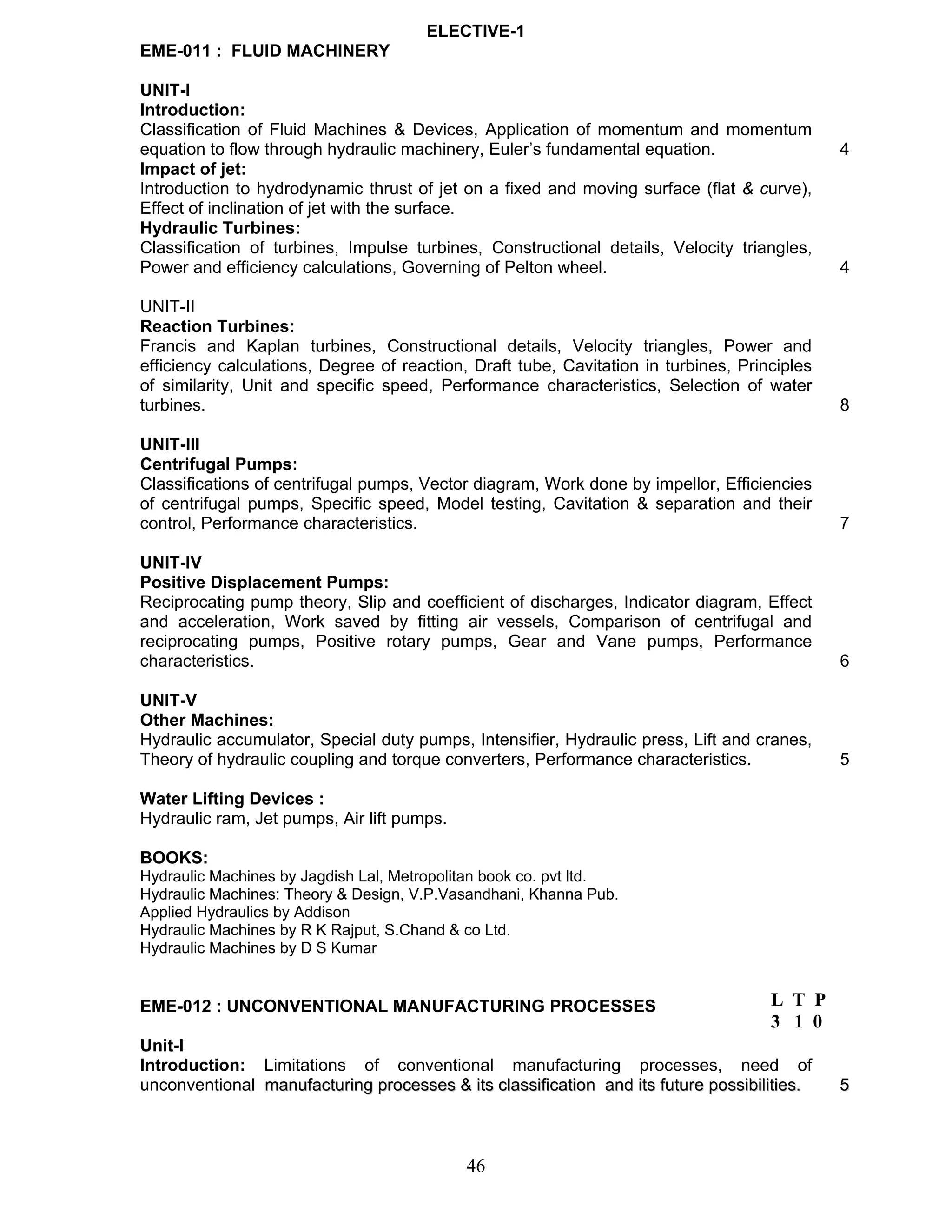 ELECTIVE-1 
EME-011 : FLUID MACHINERY 
UNIT-I 
Introduction: 
Classification of Fluid Machines & Devices, Application of momentum and momentum 
equation to flow through hydraulic machinery, Euler’s fundamental equation. 4 
Impact of jet: 
Introduction to hydrodynamic thrust of jet on a fixed and moving surface (flat & curve), 
Effect of inclination of jet with the surface. 
Hydraulic Turbines: 
Classification of turbines, Impulse turbines, Constructional details, Velocity triangles, 
Power and efficiency calculations, Governing of Pelton wheel. 4 
UNIT-II 
Reaction Turbines: 
Francis and Kaplan turbines, Constructional details, Velocity triangles, Power and 
efficiency calculations, Degree of reaction, Draft tube, Cavitation in turbines, Principles 
of similarity, Unit and specific speed, Performance characteristics, Selection of water 
turbines. 8 
UNIT-III 
Centrifugal Pumps: 
Classifications of centrifugal pumps, Vector diagram, Work done by impellor, Efficiencies 
of centrifugal pumps, Specific speed, Model testing, Cavitation & separation and their 
control, Performance characteristics. 7 
UNIT-IV 
Positive Displacement Pumps: 
Reciprocating pump theory, Slip and coefficient of discharges, Indicator diagram, Effect 
and acceleration, Work saved by fitting air vessels, Comparison of centrifugal and 
reciprocating pumps, Positive rotary pumps, Gear and Vane pumps, Performance 
characteristics. 6 
UNIT-V 
Other Machines: 
Hydraulic accumulator, Special duty pumps, Intensifier, Hydraulic press, Lift and cranes, 
Theory of hydraulic coupling and torque converters, Performance characteristics. 5 
Water Lifting Devices : 
Hydraulic ram, Jet pumps, Air lift pumps. 
BOOKS: 
Hydraulic Machines by Jagdish Lal, Metropolitan book co. pvt ltd. 
Hydraulic Machines: Theory & Design, V.P.Vasandhani, Khanna Pub. 
Applied Hydraulics by Addison 
Hydraulic Machines by R K Rajput, S.Chand & co Ltd. 
Hydraulic Machines by D S Kumar 
EME-012 : UNCONVENTIONAL MANUFACTURING PROCESSES 
Unit-I 
Introduction: Limitations of conventional manufacturing processes, need of 
unconventional manufacturing processes & its classification and its future possibilities. 5 
46 
L T P 
3 1 0 
 