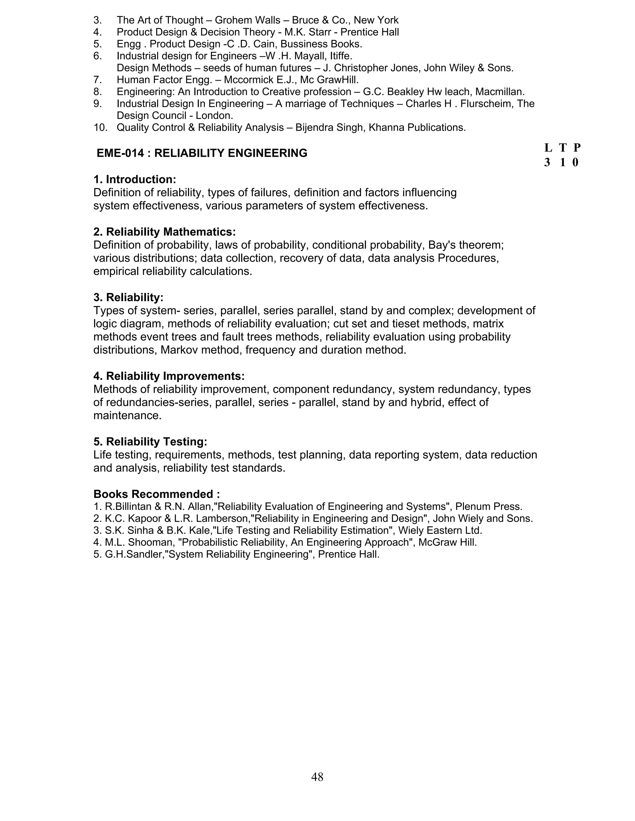 3. The Art of Thought – Grohem Walls – Bruce & Co., New York 
4. Product Design & Decision Theory - M.K. Starr - Prentice Hall 
5. Engg . Product Design -C .D. Cain, Bussiness Books. 
6. Industrial design for Engineers –W .H. Mayall, Itiffe. 
Design Methods – seeds of human futures – J. Christopher Jones, John Wiley & Sons. 
7. Human Factor Engg. – Mccormick E.J., Mc GrawHill. 
8. Engineering: An Introduction to Creative profession – G.C. Beakley Hw leach, Macmillan. 
9. Industrial Design In Engineering – A marriage of Techniques – Charles H . Flurscheim, The 
48 
Design Council - London. 
10. Quality Control & Reliability Analysis – Bijendra Singh, Khanna Publications. 
EME-014 : RELIABILITY ENGINEERING 
1. Introduction: 
Definition of reliability, types of failures, definition and factors influencing 
system effectiveness, various parameters of system effectiveness. 
2. Reliability Mathematics: 
Definition of probability, laws of probability, conditional probability, Bay's theorem; 
various distributions; data collection, recovery of data, data analysis Procedures, 
empirical reliability calculations. 
3. Reliability: 
Types of system- series, parallel, series parallel, stand by and complex; development of 
logic diagram, methods of reliability evaluation; cut set and tieset methods, matrix 
methods event trees and fault trees methods, reliability evaluation using probability 
distributions, Markov method, frequency and duration method. 
4. Reliability Improvements: 
Methods of reliability improvement, component redundancy, system redundancy, types 
of redundancies-series, parallel, series - parallel, stand by and hybrid, effect of 
maintenance. 
5. Reliability Testing: 
Life testing, requirements, methods, test planning, data reporting system, data reduction 
and analysis, reliability test standards. 
Books Recommended : 
1. R.Billintan & R.N. Allan,"Reliability Evaluation of Engineering and Systems", Plenum Press. 
2. K.C. Kapoor & L.R. Lamberson,"Reliability in Engineering and Design", John Wiely and Sons. 
3. S.K. Sinha & B.K. Kale,"Life Testing and Reliability Estimation", Wiely Eastern Ltd. 
4. M.L. Shooman, "Probabilistic Reliability, An Engineering Approach", McGraw Hill. 
5. G.H.Sandler,"System Reliability Engineering", Prentice Hall. 
L T P 
3 1 0 
 