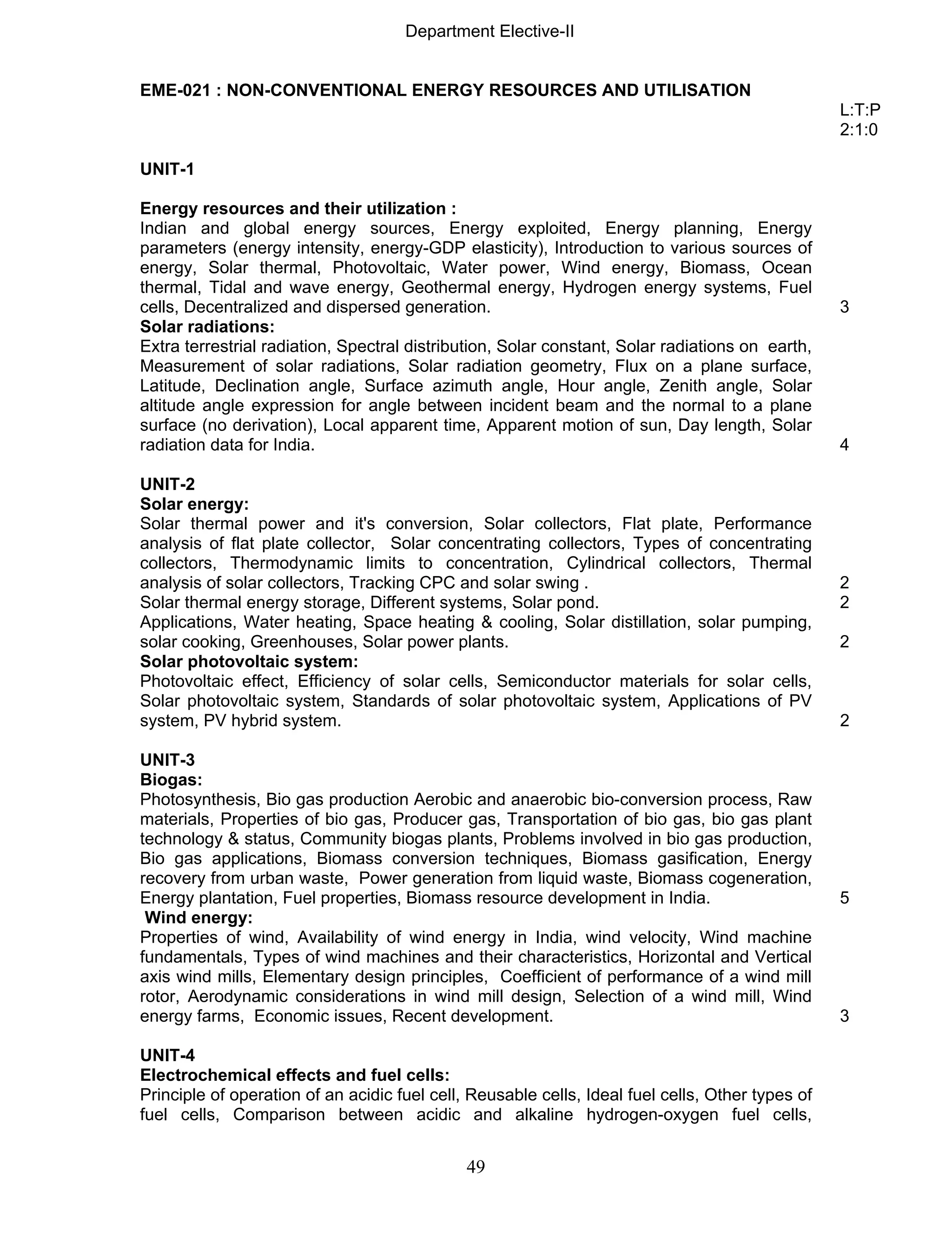 Department Elective-II 
EME-021 : NON-CONVENTIONAL ENERGY RESOURCES AND UTILISATION 
49 
L:T:P 
2:1:0 
UNIT-1 
Energy resources and their utilization : 
Indian and global energy sources, Energy exploited, Energy planning, Energy 
parameters (energy intensity, energy-GDP elasticity), Introduction to various sources of 
energy, Solar thermal, Photovoltaic, Water power, Wind energy, Biomass, Ocean 
thermal, Tidal and wave energy, Geothermal energy, Hydrogen energy systems, Fuel 
cells, Decentralized and dispersed generation. 3 
Solar radiations: 
Extra terrestrial radiation, Spectral distribution, Solar constant, Solar radiations on earth, 
Measurement of solar radiations, Solar radiation geometry, Flux on a plane surface, 
Latitude, Declination angle, Surface azimuth angle, Hour angle, Zenith angle, Solar 
altitude angle expression for angle between incident beam and the normal to a plane 
surface (no derivation), Local apparent time, Apparent motion of sun, Day length, Solar 
radiation data for India. 4 
UNIT-2 
Solar energy: 
Solar thermal power and it's conversion, Solar collectors, Flat plate, Performance 
analysis of flat plate collector, Solar concentrating collectors, Types of concentrating 
collectors, Thermodynamic limits to concentration, Cylindrical collectors, Thermal 
analysis of solar collectors, Tracking CPC and solar swing . 2 
Solar thermal energy storage, Different systems, Solar pond. 2 
Applications, Water heating, Space heating & cooling, Solar distillation, solar pumping, 
solar cooking, Greenhouses, Solar power plants. 2 
Solar photovoltaic system: 
Photovoltaic effect, Efficiency of solar cells, Semiconductor materials for solar cells, 
Solar photovoltaic system, Standards of solar photovoltaic system, Applications of PV 
system, PV hybrid system. 2 
UNIT-3 
Biogas: 
Photosynthesis, Bio gas production Aerobic and anaerobic bio-conversion process, Raw 
materials, Properties of bio gas, Producer gas, Transportation of bio gas, bio gas plant 
technology & status, Community biogas plants, Problems involved in bio gas production, 
Bio gas applications, Biomass conversion techniques, Biomass gasification, Energy 
recovery from urban waste, Power generation from liquid waste, Biomass cogeneration, 
Energy plantation, Fuel properties, Biomass resource development in India. 5 
Wind energy: 
Properties of wind, Availability of wind energy in India, wind velocity, Wind machine 
fundamentals, Types of wind machines and their characteristics, Horizontal and Vertical 
axis wind mills, Elementary design principles, Coefficient of performance of a wind mill 
rotor, Aerodynamic considerations in wind mill design, Selection of a wind mill, Wind 
energy farms, Economic issues, Recent development. 3 
UNIT-4 
Electrochemical effects and fuel cells: 
Principle of operation of an acidic fuel cell, Reusable cells, Ideal fuel cells, Other types of 
fuel cells, Comparison between acidic and alkaline hydrogen-oxygen fuel cells, 
 