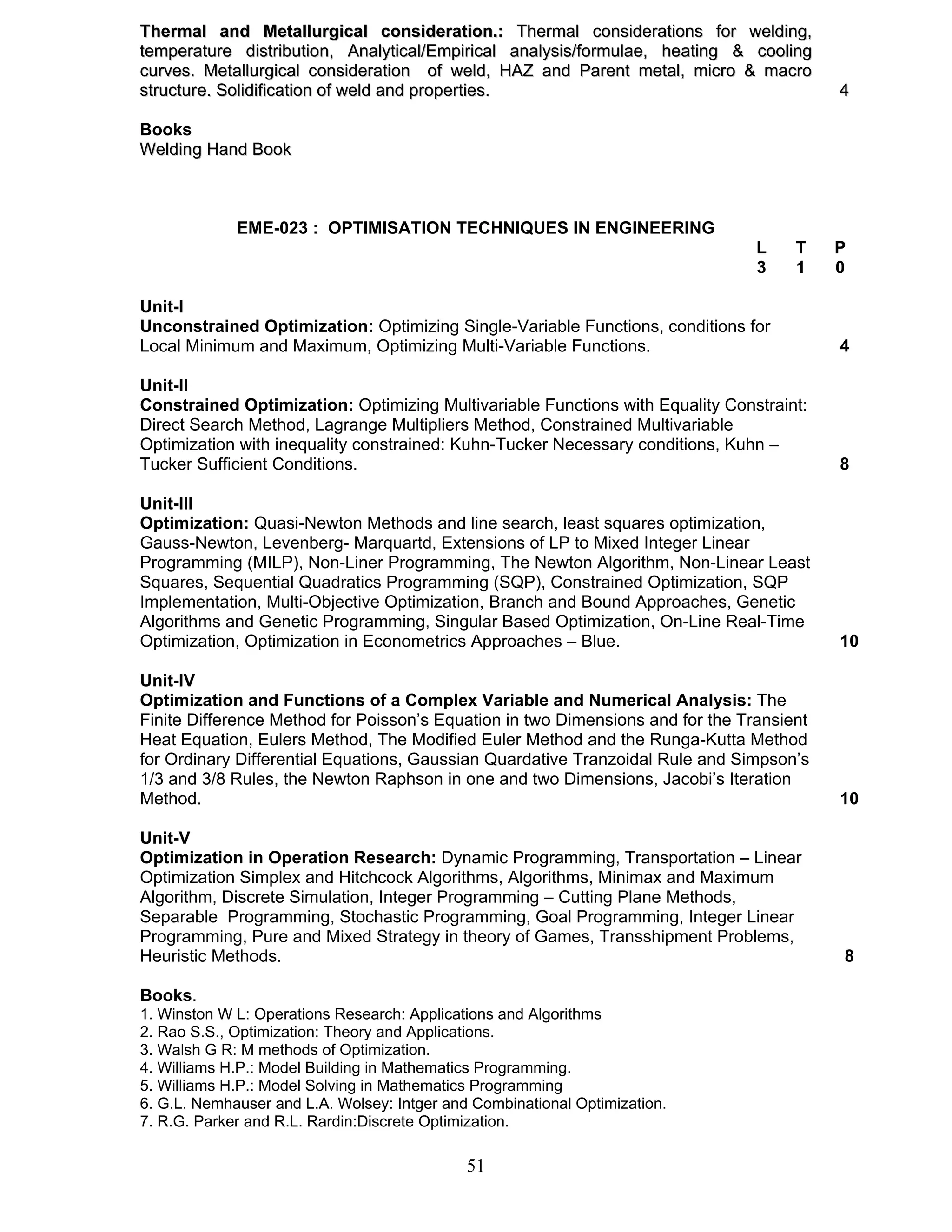 Thermal and Metallurgical consideration.: Thermal considerations for welding, 
temperature distribution, Analytical/Empirical analysis/formulae, heating & cooling 
curves. Metallurgical consideration of weld, HAZ and Parent metal, micro & macro 
structure. Solidification of weld and properties. 4 
Books 
Welding Hand Book 
EME-023 : OPTIMISATION TECHNIQUES IN ENGINEERING 
51 
L T P 
3 1 0 
Unit-I 
Unconstrained Optimization: Optimizing Single-Variable Functions, conditions for 
Local Minimum and Maximum, Optimizing Multi-Variable Functions. 4 
Unit-II 
Constrained Optimization: Optimizing Multivariable Functions with Equality Constraint: 
Direct Search Method, Lagrange Multipliers Method, Constrained Multivariable 
Optimization with inequality constrained: Kuhn-Tucker Necessary conditions, Kuhn – 
Tucker Sufficient Conditions. 8 
Unit-III 
Optimization: Quasi-Newton Methods and line search, least squares optimization, 
Gauss-Newton, Levenberg- Marquartd, Extensions of LP to Mixed Integer Linear 
Programming (MILP), Non-Liner Programming, The Newton Algorithm, Non-Linear Least 
Squares, Sequential Quadratics Programming (SQP), Constrained Optimization, SQP 
Implementation, Multi-Objective Optimization, Branch and Bound Approaches, Genetic 
Algorithms and Genetic Programming, Singular Based Optimization, On-Line Real-Time 
Optimization, Optimization in Econometrics Approaches – Blue. 10 
Unit-IV 
Optimization and Functions of a Complex Variable and Numerical Analysis: The 
Finite Difference Method for Poisson’s Equation in two Dimensions and for the Transient 
Heat Equation, Eulers Method, The Modified Euler Method and the Runga-Kutta Method 
for Ordinary Differential Equations, Gaussian Quardative Tranzoidal Rule and Simpson’s 
1/3 and 3/8 Rules, the Newton Raphson in one and two Dimensions, Jacobi’s Iteration 
Method. 10 
Unit-V 
Optimization in Operation Research: Dynamic Programming, Transportation – Linear 
Optimization Simplex and Hitchcock Algorithms, Algorithms, Minimax and Maximum 
Algorithm, Discrete Simulation, Integer Programming – Cutting Plane Methods, 
Separable Programming, Stochastic Programming, Goal Programming, Integer Linear 
Programming, Pure and Mixed Strategy in theory of Games, Transshipment Problems, 
Heuristic Methods. 8 
Books. 
1. Winston W L: Operations Research: Applications and Algorithms 
2. Rao S.S., Optimization: Theory and Applications. 
3. Walsh G R: M methods of Optimization. 
4. Williams H.P.: Model Building in Mathematics Programming. 
5. Williams H.P.: Model Solving in Mathematics Programming 
6. G.L. Nemhauser and L.A. Wolsey: Intger and Combinational Optimization. 
7. R.G. Parker and R.L. Rardin:Discrete Optimization. 
 