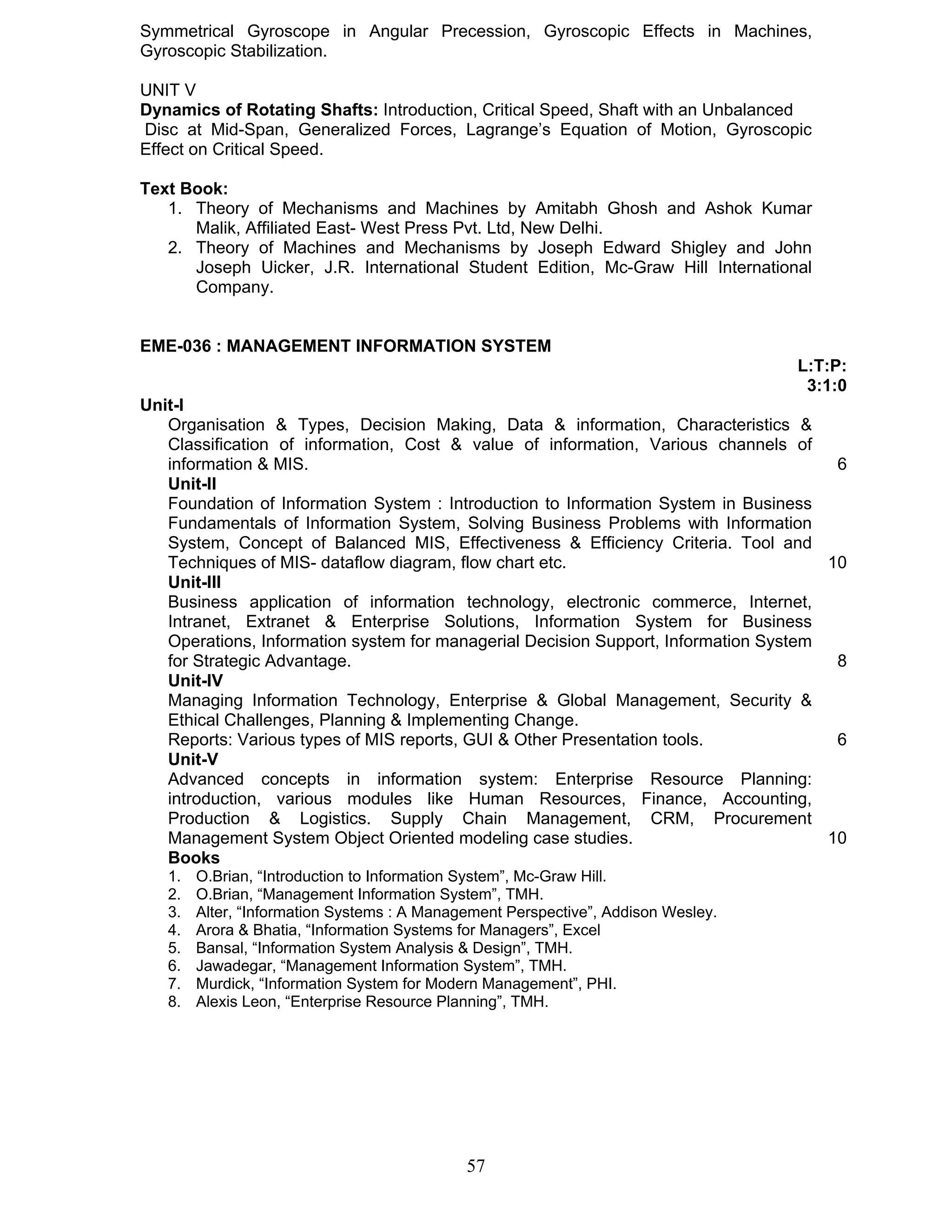 Symmetrical Gyroscope in Angular Precession, Gyroscopic Effects in Machines, 
Gyroscopic Stabilization. 
UNIT V 
Dynamics of Rotating Shafts: Introduction, Critical Speed, Shaft with an Unbalanced 
Disc at Mid-Span, Generalized Forces, Lagrange’s Equation of Motion, Gyroscopic 
Effect on Critical Speed. 
Text Book: 
1. Theory of Mechanisms and Machines by Amitabh Ghosh and Ashok Kumar 
Malik, Affiliated East- West Press Pvt. Ltd, New Delhi. 
2. Theory of Machines and Mechanisms by Joseph Edward Shigley and John 
Joseph Uicker, J.R. International Student Edition, Mc-Graw Hill International 
Company. 
EME-036 : MANAGEMENT INFORMATION SYSTEM 
57 
L:T:P: 
3:1:0 
Unit-I 
Organisation & Types, Decision Making, Data & information, Characteristics & 
Classification of information, Cost & value of information, Various channels of 
information & MIS. 6 
Unit-II 
Foundation of Information System : Introduction to Information System in Business 
Fundamentals of Information System, Solving Business Problems with Information 
System, Concept of Balanced MIS, Effectiveness & Efficiency Criteria. Tool and 
Techniques of MIS- dataflow diagram, flow chart etc. 10 
Unit-III 
Business application of information technology, electronic commerce, Internet, 
Intranet, Extranet & Enterprise Solutions, Information System for Business 
Operations, Information system for managerial Decision Support, Information System 
for Strategic Advantage. 8 
Unit-IV 
Managing Information Technology, Enterprise & Global Management, Security & 
Ethical Challenges, Planning & Implementing Change. 
Reports: Various types of MIS reports, GUI & Other Presentation tools. 6 
Unit-V 
Advanced concepts in information system: Enterprise Resource Planning: 
introduction, various modules like Human Resources, Finance, Accounting, 
Production & Logistics. Supply Chain Management, CRM, Procurement 
Management System Object Oriented modeling case studies. 10 
Books 
1. O.Brian, “Introduction to Information System”, Mc-Graw Hill. 
2. O.Brian, “Management Information System”, TMH. 
3. Alter, “Information Systems : A Management Perspective”, Addison Wesley. 
4. Arora & Bhatia, “Information Systems for Managers”, Excel 
5. Bansal, “Information System Analysis & Design”, TMH. 
6. Jawadegar, “Management Information System”, TMH. 
7. Murdick, “Information System for Modern Management”, PHI. 
8. Alexis Leon, “Enterprise Resource Planning”, TMH. 
 