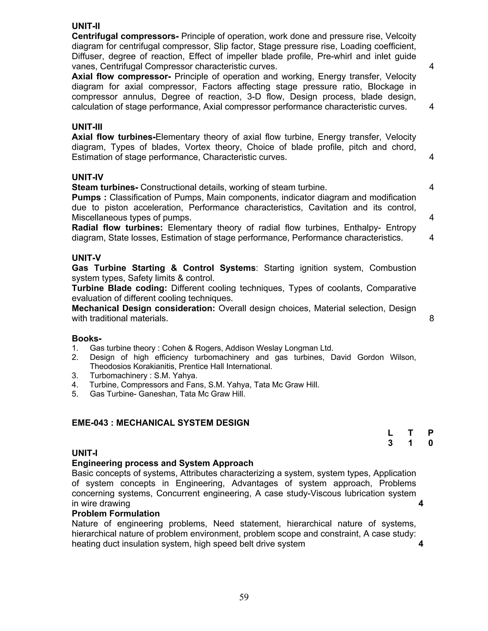 UNIT-II 
Centrifugal compressors- Principle of operation, work done and pressure rise, Velcoity 
diagram for centrifugal compressor, Slip factor, Stage pressure rise, Loading coefficient, 
Diffuser, degree of reaction, Effect of impeller blade profile, Pre-whirl and inlet guide 
vanes, Centrifugal Compressor characteristic curves. 4 
Axial flow compressor- Principle of operation and working, Energy transfer, Velocity 
diagram for axial compressor, Factors affecting stage pressure ratio, Blockage in 
compressor annulus, Degree of reaction, 3-D flow, Design process, blade design, 
calculation of stage performance, Axial compressor performance characteristic curves. 4 
UNIT-III 
Axial flow turbines-Elementary theory of axial flow turbine, Energy transfer, Velocity 
diagram, Types of blades, Vortex theory, Choice of blade profile, pitch and chord, 
Estimation of stage performance, Characteristic curves. 4 
UNIT-IV 
Steam turbines- Constructional details, working of steam turbine. 4 
Pumps : Classification of Pumps, Main components, indicator diagram and modification 
due to piston acceleration, Performance characteristics, Cavitation and its control, 
Miscellaneous types of pumps. 4 
Radial flow turbines: Elementary theory of radial flow turbines, Enthalpy- Entropy 
diagram, State losses, Estimation of stage performance, Performance characteristics. 4 
UNIT-V 
Gas Turbine Starting & Control Systems: Starting ignition system, Combustion 
system types, Safety limits & control. 
Turbine Blade coding: Different cooling techniques, Types of coolants, Comparative 
evaluation of different cooling techniques. 
Mechanical Design consideration: Overall design choices, Material selection, Design 
with traditional materials. 8 
Books- 
1. Gas turbine theory : Cohen & Rogers, Addison Weslay Longman Ltd. 
2. Design of high efficiency turbomachinery and gas turbines, David Gordon Wilson, 
Theodosios Korakianitis, Prentice Hall International. 
3. Turbomachinery : S.M. Yahya. 
4. Turbine, Compressors and Fans, S.M. Yahya, Tata Mc Graw Hill. 
5. Gas Turbine- Ganeshan, Tata Mc Graw Hill. 
EME-043 : MECHANICAL SYSTEM DESIGN 
59 
L T P 
3 1 0 
UNIT-I 
Engineering process and System Approach 
Basic concepts of systems, Attributes characterizing a system, system types, Application 
of system concepts in Engineering, Advantages of system approach, Problems 
concerning systems, Concurrent engineering, A case study-Viscous lubrication system 
in wire drawing 4 
Problem Formulation 
Nature of engineering problems, Need statement, hierarchical nature of systems, 
hierarchical nature of problem environment, problem scope and constraint, A case study: 
heating duct insulation system, high speed belt drive system 4 
 