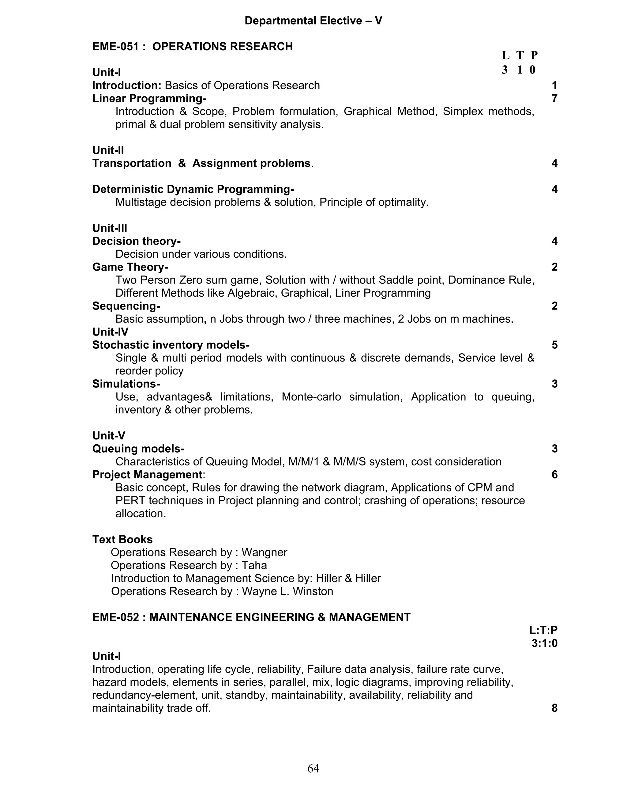 Departmental Elective – V 
EME-051 : OPERATIONS RESEARCH 
L T P 
Unit-I 
3 1 0 
Introduction: Basics of Operations Research 1 
Linear Programming- 7 
Introduction & Scope, Problem formulation, Graphical Method, Simplex methods, 
primal & dual problem sensitivity analysis. 
Unit-II 
Transportation & Assignment problems. 4 
Deterministic Dynamic Programming- 4 
Multistage decision problems & solution, Principle of optimality. 
Unit-III 
Decision theory- 4 
64 
Decision under various conditions. 
Game Theory- 2 
Two Person Zero sum game, Solution with / without Saddle point, Dominance Rule, 
Different Methods like Algebraic, Graphical, Liner Programming 
Sequencing- 2 
Basic assumption, n Jobs through two / three machines, 2 Jobs on m machines. 
Unit-IV 
Stochastic inventory models- 5 
Single & multi period models with continuous & discrete demands, Service level & 
reorder policy 
Simulations- 3 
Use, advantages& limitations, Monte-carlo simulation, Application to queuing, 
inventory & other problems. 
Unit-V 
Queuing models- 3 
Characteristics of Queuing Model, M/M/1 & M/M/S system, cost consideration 
Project Management: 6 
Basic concept, Rules for drawing the network diagram, Applications of CPM and 
PERT techniques in Project planning and control; crashing of operations; resource 
allocation. 
Text Books 
Operations Research by : Wangner 
Operations Research by : Taha 
Introduction to Management Science by: Hiller & Hiller 
Operations Research by : Wayne L. Winston 
EME-052 : MAINTENANCE ENGINEERING & MANAGEMENT 
L:T:P 
3:1:0 
Unit-I 
Introduction, operating life cycle, reliability, Failure data analysis, failure rate curve, 
hazard models, elements in series, parallel, mix, logic diagrams, improving reliability, 
redundancy-element, unit, standby, maintainability, availability, reliability and 
maintainability trade off. 8 
 