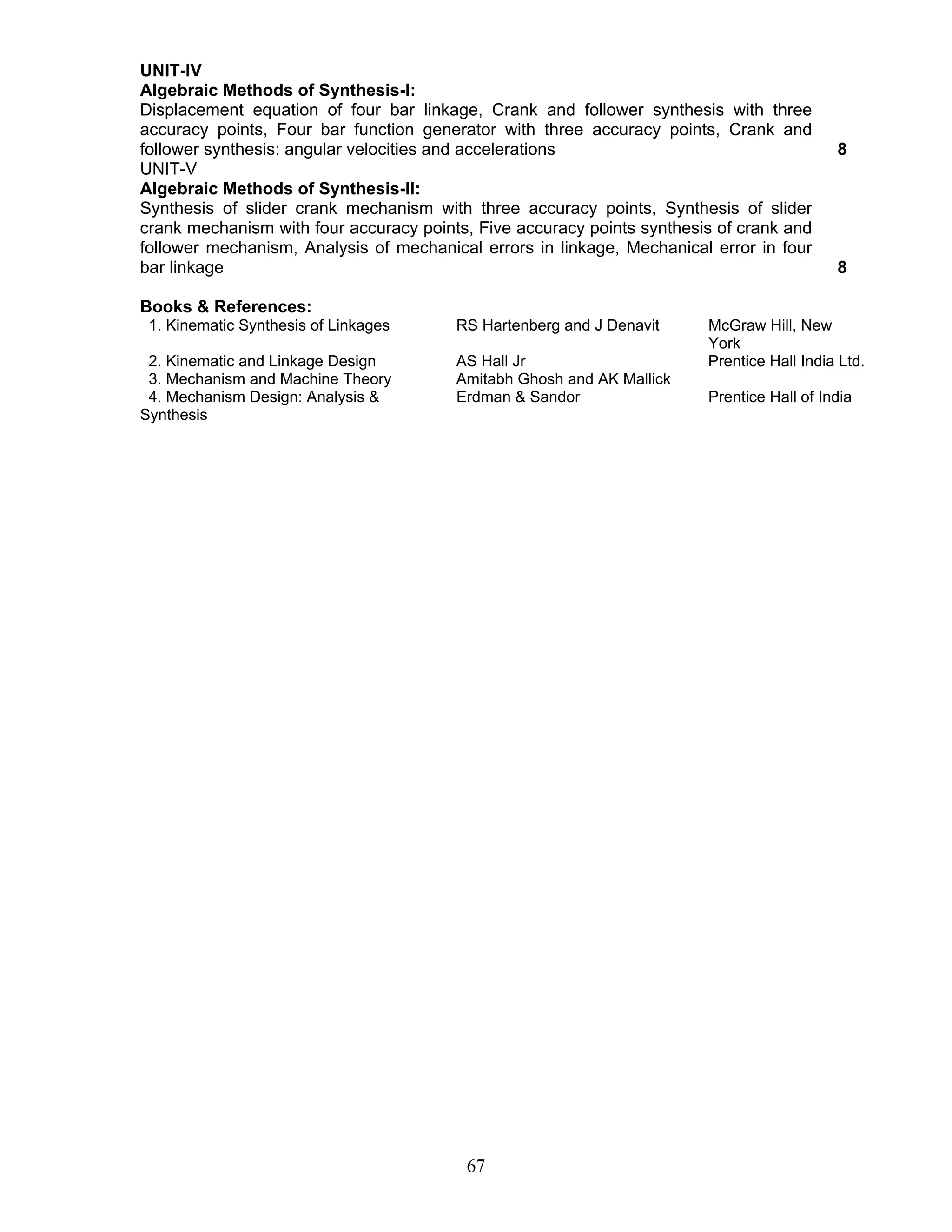 UNIT-IV 
Algebraic Methods of Synthesis-I: 
Displacement equation of four bar linkage, Crank and follower synthesis with three 
accuracy points, Four bar function generator with three accuracy points, Crank and 
follower synthesis: angular velocities and accelerations 8 
UNIT-V 
Algebraic Methods of Synthesis-II: 
Synthesis of slider crank mechanism with three accuracy points, Synthesis of slider 
crank mechanism with four accuracy points, Five accuracy points synthesis of crank and 
follower mechanism, Analysis of mechanical errors in linkage, Mechanical error in four 
bar linkage 8 
Books & References: 
1. Kinematic Synthesis of Linkages RS Hartenberg and J Denavit McGraw Hill, New 
67 
York 
2. Kinematic and Linkage Design AS Hall Jr Prentice Hall India Ltd. 
3. Mechanism and Machine Theory Amitabh Ghosh and AK Mallick 
4. Mechanism Design: Analysis & 
Erdman & Sandor Prentice Hall of India 
Synthesis 
 
