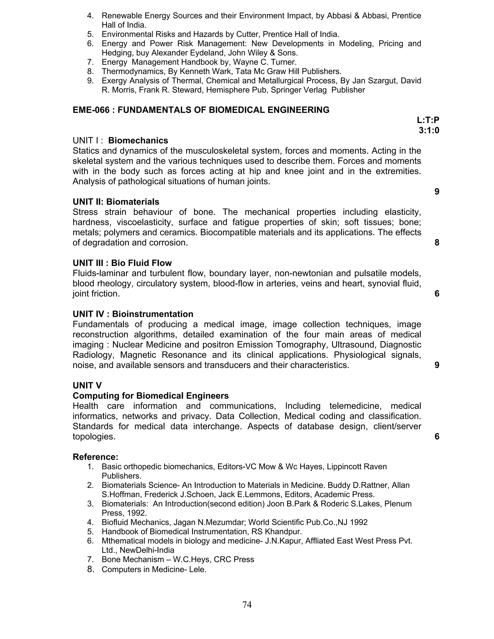 4. Renewable Energy Sources and their Environment Impact, by Abbasi & Abbasi, Prentice 
74 
Hall of India. 
5. Environmental Risks and Hazards by Cutter, Prentice Hall of India. 
6. Energy and Power Risk Management: New Developments in Modeling, Pricing and 
Hedging, buy Alexander Eydeland, John Wiley & Sons. 
7. Energy Management Handbook by, Wayne C. Turner. 
8. Thermodynamics, By Kenneth Wark, Tata Mc Graw Hill Publishers. 
9. Exergy Analysis of Thermal, Chemical and Metallurgical Process, By Jan Szargut, David 
R. Morris, Frank R. Steward, Hemisphere Pub, Springer Verlag Publisher 
EME-066 : FUNDAMENTALS OF BIOMEDICAL ENGINEERING 
L:T:P 
3:1:0 
UNIT I : Biomechanics 
Statics and dynamics of the musculoskeletal system, forces and moments. Acting in the 
skeletal system and the various techniques used to describe them. Forces and moments 
with in the body such as forces acting at hip and knee joint and in the extremities. 
Analysis of pathological situations of human joints. 
9 
UNIT II: Biomaterials 
Stress strain behaviour of bone. The mechanical properties including elasticity, 
hardness, viscoelasticity, surface and fatigue properties of skin; soft tissues; bone; 
metals; polymers and ceramics. Biocompatible materials and its applications. The effects 
of degradation and corrosion. 8 
UNIT III : Bio Fluid Flow 
Fluids-laminar and turbulent flow, boundary layer, non-newtonian and pulsatile models, 
blood rheology, circulatory system, blood-flow in arteries, veins and heart, synovial fluid, 
joint friction. 6 
UNIT IV : Bioinstrumentation 
Fundamentals of producing a medical image, image collection techniques, image 
reconstruction algorithms, detailed examination of the four main areas of medical 
imaging : Nuclear Medicine and positron Emission Tomography, Ultrasound, Diagnostic 
Radiology, Magnetic Resonance and its clinical applications. Physiological signals, 
noise, and available sensors and transducers and their characteristics. 9 
UNIT V 
Computing for Biomedical Engineers 
Health care information and communications, Including telemedicine, medical 
informatics, networks and privacy. Data Collection, Medical coding and classification. 
Standards for medical data interchange. Aspects of database design, client/server 
topologies. 6 
Reference: 
1. Basic orthopedic biomechanics, Editors-VC Mow & Wc Hayes, Lippincott Raven 
Publishers. 
2. Biomaterials Science- An Introduction to Materials in Medicine. Buddy D.Rattner, Allan 
S.Hoffman, Frederick J.Schoen, Jack E.Lemmons, Editors, Academic Press. 
3. Biomaterials: An Introduction(second edition) Joon B.Park & Roderic S.Lakes, Plenum 
Press, 1992. 
4. Biofluid Mechanics, Jagan N.Mezumdar; World Scientific Pub.Co.,NJ 1992 
5. Handbook of Biomedical Instrumentation, RS Khandpur. 
6. Mthematical models in biology and medicine- J.N.Kapur, Affliated East West Press Pvt. 
Ltd., NewDelhi-India 
7. Bone Mechanism – W.C.Heys, CRC Press 
8. Computers in Medicine- Lele. 
