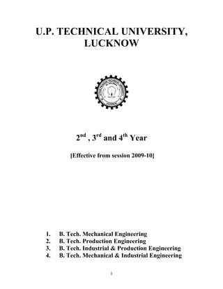 U.P. TECHNICAL UNIVERSITY, 
LUCKNOW 
Syllabus 
2nd , 3rd and 4th Year 
[Effective from session 2009-10] 
1. B. Tech. Mechanical Engineering 
2. B. Tech. Production Engineering 
3. B. Tech. Industrial & Production Engineering 
4. B. Tech. Mechanical & Industrial Engineering 
1 
 