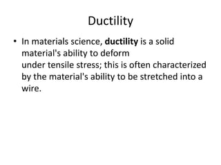 Ductility
• In materials science, ductility is a solid
material's ability to deform
under tensile stress; this is often characterized
by the material's ability to be stretched into a
wire.
 
