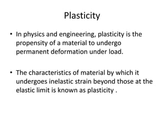 Plasticity
• In physics and engineering, plasticity is the
propensity of a material to undergo
permanent deformation under load.
• The characteristics of material by which it
undergoes inelastic strain beyond those at the
elastic limit is known as plasticity .
 