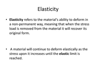 Elasticity
• Elasticity refers to the material's ability to deform in
a non-permanent way, meaning that when the stress
load is removed from the material it will recover its
original form.
• A material will continue to deform elastically as the
stress upon it increases until the elastic limit is
reached.
 