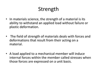 Strength
• In materials science, the strength of a material is its
ability to withstand an applied load without failure or
plastic deformation.
• The field of strength of materials deals with forces and
deformations that result from their acting on a
material.
• A load applied to a mechanical member will induce
internal forces within the member called stresses when
those forces are expressed on a unit basis.
 