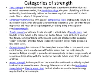 Categories of strength
• Yield strength is the lowest stress that produces a permanent deformation in a
material. In some materials, like aluminium alloys, the point of yielding is difficult
to identify, thus it is usually defined as the stress required to cause 0.2% plastic
strain. This is called a 0.2% proof stress.
• Compressive strength is a limit state of compressive stress that leads to failure in a
material in the manner of ductile failure (infinite theoretical yield) or brittle failure
(rupture as the result of crack propagation, or sliding along a weak plane -
see shear strength).
• Tensile strength or ultimate tensile strength is a limit state of tensile stress that
leads to tensile failure in the manner of ductile failure (yield as the first stage of
that failure, some hardening in the second stage and breakage after a possible
"neck" formation) or brittle failure (sudden breaking in two or more pieces at a
low stress state).
• Fatigue strength is a measure of the strength of a material or a component under
cyclic loading, and is usually more difficult to assess than the static strength
measures. Fatigue strength is quoted as stress amplitude or stress range, usually at
zero mean stress, along with the number of cycles to failure under that condition
of stress.
• Impact strength, is the capability of the material to withstand a suddenly applied
load and is expressed in terms of energy. Often measured with the Izod impact
strength test or Charpy impact test, both of which measure the impact energy
required to fracture a sample.
 